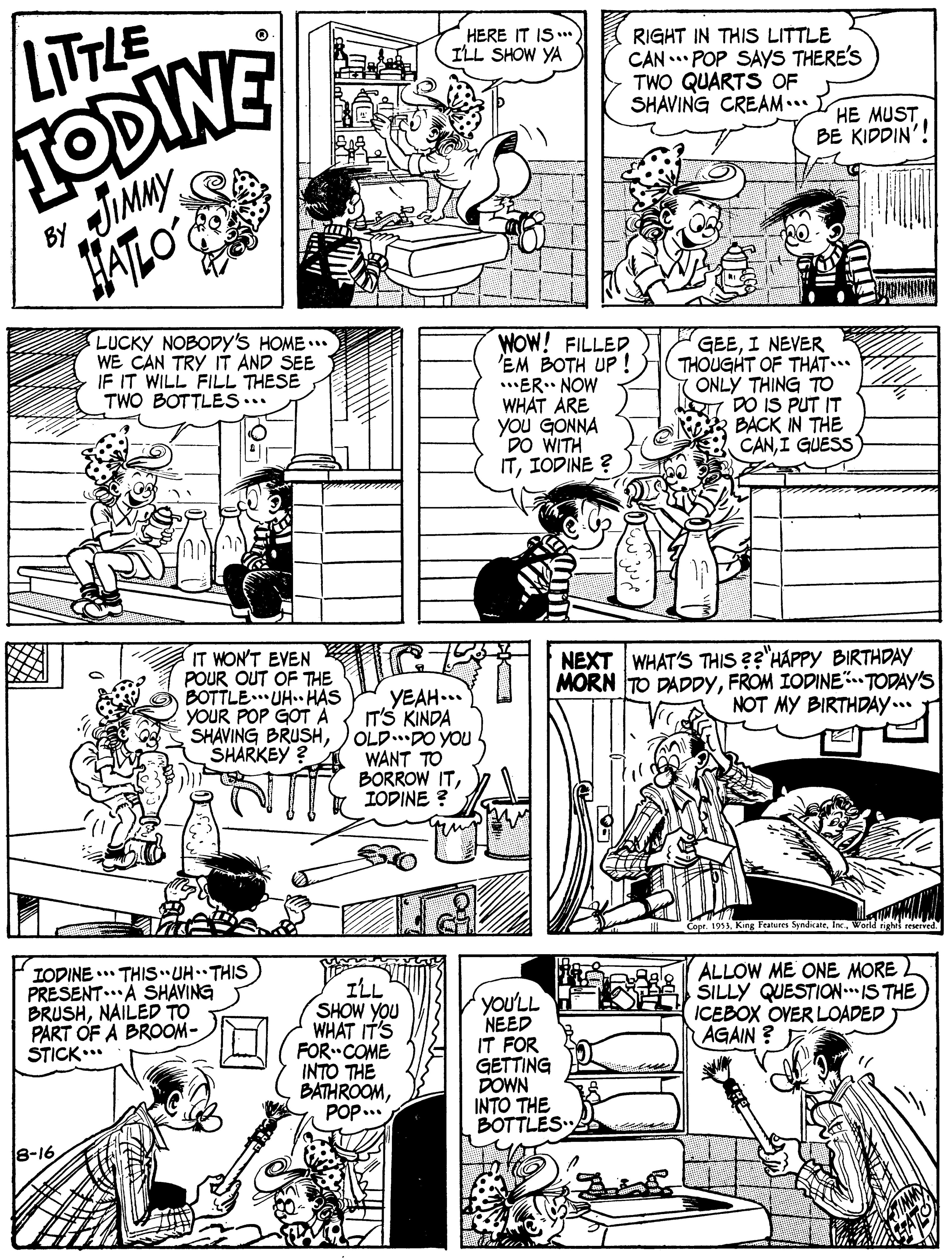 Art OCR: HERE IT IS ILL SHOW YA LITTLE RIGHT IN THIS LITTLE CAN .. POP SAYS THERE'S TWO QUARTS OF SHAVING CREAM.. TODINE HE MUST BE KIDDIN'! JIMMY ATLO BY LUCKY NOBODY's HOME... WE CAN TRY IT AND SEE IF IT WILL FILL THESE TWO BOTTLES... WOW! FILLED 'EM BOTH UP .ER.. NOW WHAT ARE you GONNA DO WITH ITIODINE ? GEEI NEVER THOUGHT OF THAT.* ONLY THING TO DO IS PUT IT BACK IN THE CANI GUESS IT WON'T EVEN A POUR OUT OF THE BOTTLE. UH. HAS YOUR POP GOTA SHAVING BRUSHSHARKEY? YEAH... IT'S KINDA OLD..DO YOU WANT TO BORROW ITIODINE ? NEXT WHAT'S THIS ??'HAPPY BIRTHDAY MORN TO DADDYFROM IODINE.TODAY'S NOT MY BIRTHDAY... Copr. 1953. King Features SpndikateWorld righ reserved IODINE . THIS UH THIS PRESENT..A SHAVING BRUSHNAILED TO PART OF A BROOM- STICK.* ILL SHOW YOU WHAT IT'S FOR COME INTO THE BATHROOMPOP.. you'LL NEED IT FOR GETTING DOWN INTO THE BOTTLES 2 ALLOW ME ONE MORE SILLY QUESTION.IS THE ICEBOX OVER LOADED AGAIN ? E 8-16 HERE IT IS ILL SHOW YA LITTLE RIGHT IN THIS LITTLE CAN .. POP SAYS THERE'S TWO QUARTS OF SHAVING CREAM.. TODINE HE MUST BE KIDDIN'! JIMMY ATLO BY LUCKY NOBODY's HOME... WE CAN TRY IT AND SEE IF IT WILL FILL THESE TWO BOTTLES... WOW! FILLED 'EM BOTH UP .ER.. NOW WHAT ARE you GONNA DO WITH ITIODINE ? GEEI NEVER THOUGHT OF THAT.* ONLY THING TO DO IS PUT IT BACK IN THE CANI GUESS IT WON'T EVEN A POUR OUT OF THE BOTTLE. UH. HAS YOUR POP GOTA SHAVING BRUSHSHARKEY? YEAH... IT'S KINDA OLD..DO YOU WANT TO BORROW ITIODINE ? NEXT WHAT'S THIS ??'HAPPY BIRTHDAY MORN TO DADDYFROM IODINE.TODAY'S NOT MY BIRTHDAY... Copr. 1953. King Features SpndikateWorld righ reserved IODINE . THIS UH THIS PRESENT..A SHAVING BRUSHNAILED TO PART OF A BROOM- STICK.* ILL SHOW YOU WHAT IT'S FOR COME INTO THE BATHROOMPOP.. you'LL NEED IT FOR GETTING DOWN INTO THE BOTTLES 2 ALLOW ME ONE MORE SILLY QUESTION.IS THE ICEBOX OVER LOADED AGAIN ? E 8-16