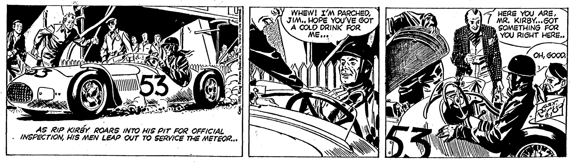 Illustration OCR: WHEW! I'M PARCHEDHOPE YOU'VE GOT A COLD DRINK FOR ME... HERE YOU AREMR. KIRBY...GOT SOMETHING FOR YOU RIGHT HERE.. OHGOOD. 53 AS RIP KIRBY ROARS INTO HIS PIT FOR OFFICIAL INSPECTIONHIS MEN LEAP OUT TO SERVICE THE METEOR... WHEW! I'M PARCHEDHOPE YOU'VE GOT A COLD DRINK FOR ME... HERE YOU AREMR. KIRBY...GOT SOMETHING FOR YOU RIGHT HERE.. OHGOOD. 53 AS RIP KIRBY ROARS INTO HIS PIT FOR OFFICIAL INSPECTIONHIS MEN LEAP OUT TO SERVICE THE METEOR...