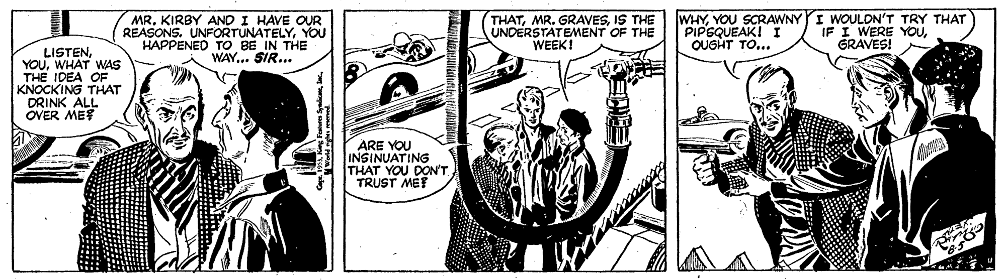 Monochrome OCR: MR. KIRBY AND I HAVE OUR REASONS. UNFORTUNATELYYOU HAPPENED TO BE IN THE WAY... SIR... THATIS THE UNDERSTATEMENT OF THE WEEK! WHYYOU SCRAWNY YI WOULDN'T TRY THAT PIPSQUEAK! I OUGHT TO... IF I WERE YOUGRAVES! LISTENWHAT WAS THE IDEA OF KNOCKING THAT DRINK ALL OVER ME ARE YOU INSINUATING THAT YOU DON'T TRUST MET MR. KIRBY AND I HAVE OUR REASONS. UNFORTUNATELYYOU HAPPENED TO BE IN THE WAY... SIR... THATMR. GRAVESIS THE UNDERSTATEMENT OF THE WEEK! WHYYOU SCRAWNY YI WOULDN'T TRY THAT PIPSQUEAK! I OUGHT TO... IF I WERE YOUGRAVES! LISTENWHAT WAS THE IDEA OF KNOCKING THAT DRINK ALL OVER ME ARE YOU INSINUATING THAT YOU DON'T TRUST MET