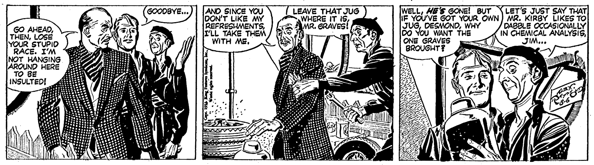Comics OCR: AND SINCE YOU DON'T LIKE MY REFRESHMENTSI'LL TAKE THEM WITH ME. WELLHE'S GONE! BUT IF YOU'VE GOT YOUR OWN) MR. KIRBY LIKES TO JUGWHY DO YOU WANT THE ONE GRAVES BROUGHT? GOODBYE... LET'S JUST SAY THAT LEAVE THAT JUG WHERE IT ISMR. GRAVES! DABBLE OCCASIONALLY IN CHEMICAL ANALYSISJIM... GO AHEADLOSE YOUR STUPIO RACE. I'M NOT HANGING AROUND HERE TO BE INSULTED! AND SINCE YOU DON'T LIKE MY REFRESHMENTSI'LL TAKE THEM WITH ME. WELLHE'S GONE! BUT IF YOU'VE GOT YOUR OWN) MR. KIRBY LIKES TO JUGWHY DO YOU WANT THE ONE GRAVES BROUGHT? GOODBYE... LET'S JUST SAY THAT LEAVE THAT JUG WHERE IT ISMR. GRAVES! DABBLE OCCASIONALLY IN CHEMICAL ANALYSISJIM... GO AHEADLOSE YOUR STUPIO RACE. I'M NOT HANGING AROUND HERE TO BE INSULTED!