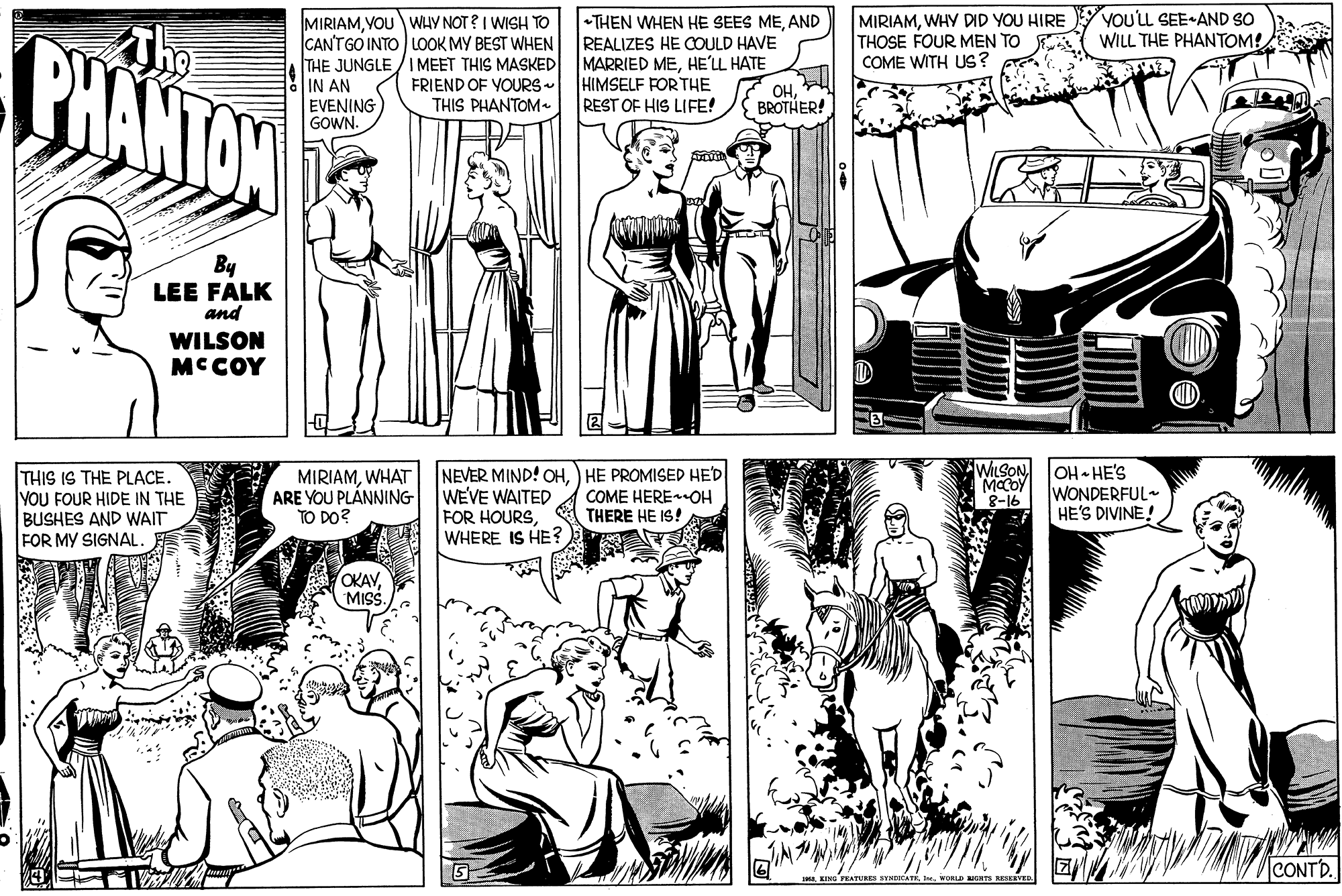 Black-and-white OCR: MIRIAMWHY DID YOU HIRE THOSE FOUR MEN TO E COME WITH US? a VOU'LL SEE-AND SO WILL THE PHANTOM! CHANTAN MIRIAMVOU WHY NOT ? I WISH TO CANTGO INTO LOOK MY BEST WHEN THE JUNGLE /IMEET THIS MASKED IN AN EVENING GOWN. +THEN WHEN HE SEES MEAND REALIZES HE COULD HAVE MARRIED MEHE'LL HATE HIMSELF FOR THE REST OF HIS LIFE! FRIEND OF YOURS- THIS PHANTOM- ??BROTHER! By LEE FALK and WILSON MCCOY THIS IS THE PLACE YOU FOUR HIDE IN THE BUSHES AND WAIT FOR MY SIGNAL. MIRIAMWHAT ARE YOU PLÁNNING TO DO? NEVER MIND! OH) HE PROMISED HED WEVE WAITED FOR HOURSWHERE IS HE? WILSON MCOY 8-16 OH HE'S WONDERFUL- HE'S DIVINE! COME HEREOH THERE HE IS! OKAVMiS. CONTD. MIRIAMWHY DID YOU HIRE THOSE FOUR MEN TO E COME WITH US? a VOU'LL SEE-AND SO WILL THE PHANTOM! CHANTAN MIRIAMVOU WHY NOT ? I WISH TO CANTGO INTO LOOK MY BEST WHEN THE JUNGLE /IMEET THIS MASKED IN AN EVENING GOWN. +THEN WHEN HE SEES MEAND REALIZES HE COULD HAVE MARRIED MEHE'LL HATE HIMSELF FOR THE REST OF HIS LIFE! FRIEND OF YOURS- THIS PHANTOM- ??BROTHER! By LEE FALK and WILSON MCCOY THIS IS THE PLACE YOU FOUR HIDE IN THE BUSHES AND WAIT FOR MY SIGNAL. MIRIAMWHAT ARE YOU PLÁNNING TO DO? NEVER MIND! OH) HE PROMISED HED WEVE WAITED FOR HOURSWHERE IS HE? WILSON MCOY 8-16 OH HE'S WONDERFUL- HE'S DIVINE! COME HEREOH THERE HE IS! OKAVMiS. CONTD.