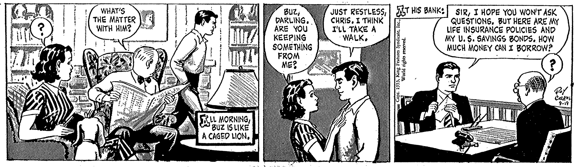 Comic book OCR: BUzDARLING. ARE YOU KEEPING SOMETHÌNG FROM ME? JUST RESTLESSI AT HIS BANK: CHRISI THINK I'LL TAKE A WALKI HOPE YOU WON'T ASK QUESTIONSBUT HERE ARE MY LIFE INSURANCE POLICIES AND MY U. S. SAVINGS BONDS. HOW MUCH MONEY CAN I BORROW? WHAT'S THE MATTER WITH HIM? 9-19 KLL MORNINGBUZ IS LIKE A CAGED LIONDARLING. ARE YOU KEEPING SOMETHÌNG FROM ME? JUST RESTLESSI AT HIS BANK: CHRISI THINK I'LL TAKE A WALKI HOPE YOU WON'T ASK QUESTIONSBUT HERE ARE MY LIFE INSURANCE POLICIES AND MY U. S. SAVINGS BONDS. HOW MUCH MONEY CAN I BORROW? WHAT'S THE MATTER WITH HIM? 9-19 KLL MORNINGBUZ IS LIKE A CAGED LION