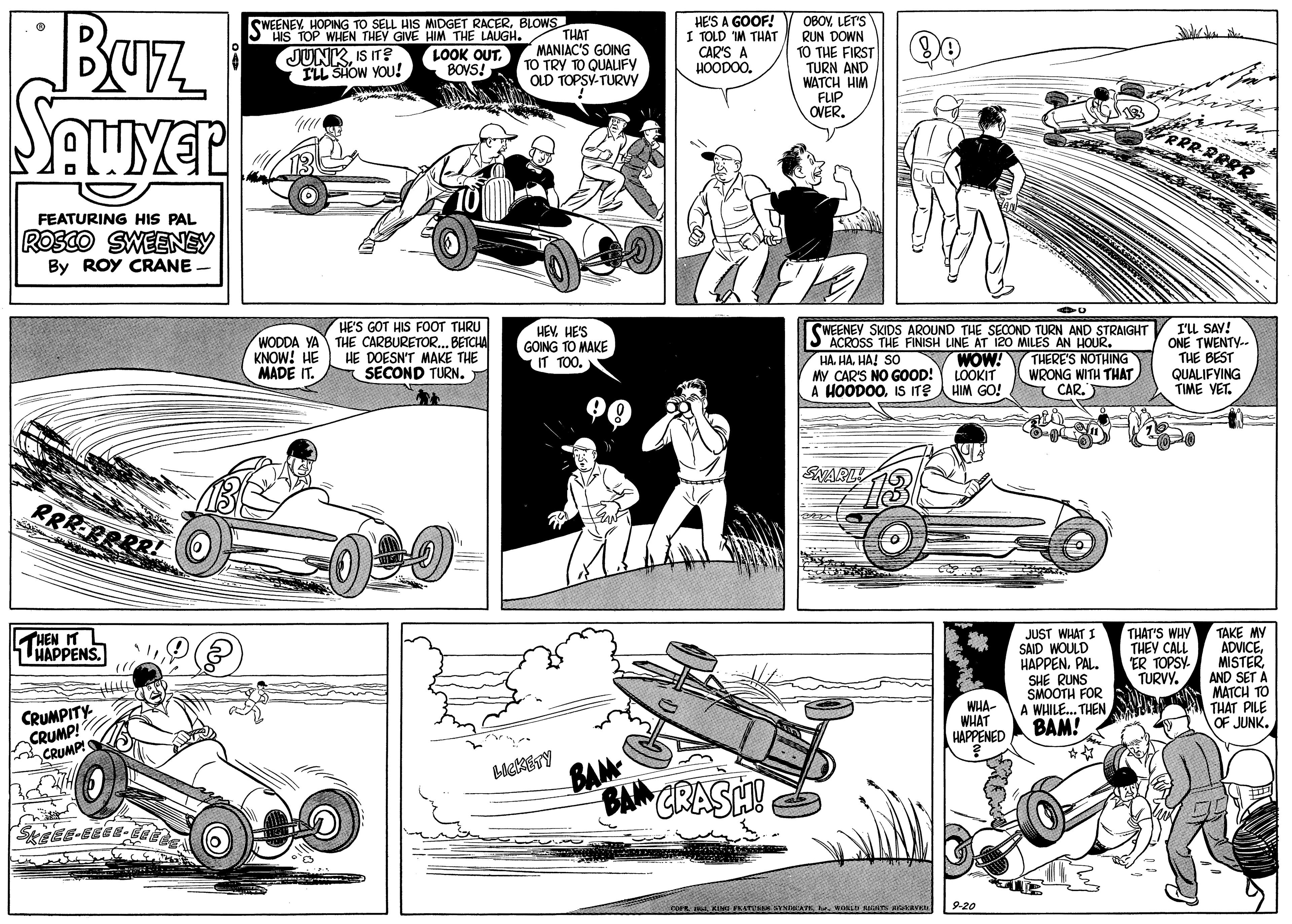 Parallel OCR: BUrz HE'S A GOOF! I TOLD IM THAT CAR'S A HOODOO. OBOYLET'S RUN DOWN TO THE FIRST TURN AND WATCH HIM FLIP OVER. SWEENEY. HOPING TO SELL HIS MIDGET RACERBLOWS HIS TOP WHEN THEY GIVE HIM THE LAUGH. THAT LOOK OUT. BOVS! JUNKIS IT? ILL SHOW YOU! MANIAC'S GOING TO TRY TO QUALUFY OLD TOPSY-TURV FEATURING HIS PAL ROSCO SWEENEY By ROY CRANE WODDA YA KNOW! HE MADE IT. HE'S GOT HIS FOOT THRU THE CARBURETOR... BETCHA HE DOESN'T MAKE THE SECOND TURN. HEVHE'S GOING TO MAKE IT TOO. WEENEY SKIDS AROUND THE SECOND TURN AND STRAIGHT ACROSS THE FINISH LINE AT 120 MILES AN HOUR. HA. HAHA! SO My CAR'S NO GOOD! LOOKIT A HOODOOIS ITEA HIM GO! I'u SAY! ONE TWENTY-. THE BEST QUALIFYING TIME VET. WOW! THERE'S NOTHING WRONG WITH THAT CAR. ENARL! 13 RRREBRRR! JUST WHAT I SAID WOULD HAPPEN. PAL. SHE RUNS SMOOTH FOR A WHILE. THEN BAM! ** TAKE MY ADVICEAND SET A MATCH TO THAT PILE OF JUNK. THEN IT LHAPPENS. THAT'S WHY THEY CALL ER TOPSY TURVY. CRUMPITY CRUMP! CRUMP! WHA- WHAT HAPPENED BAM BAN CRASH! 9-20 BUrz HE'S A GOOF! I TOLD IM THAT CAR'S A HOODOO. OBOYLET'S RUN DOWN TO THE FIRST TURN AND WATCH HIM FLIP OVER. SWEENEY. HOPING TO SELL HIS MIDGET RACERBLOWS HIS TOP WHEN THEY GIVE HIM THE LAUGH. THAT LOOK OUT. BOVS! JUNKIS IT? ILL SHOW YOU! MANIAC'S GOING TO TRY TO QUALUFY OLD TOPSY-TURV FEATURING HIS PAL ROSCO SWEENEY By ROY CRANE WODDA YA KNOW! HE MADE IT. HE'S GOT HIS FOOT THRU THE CARBURETOR... BETCHA HE DOESN'T MAKE THE SECOND TURN. HEVHE'S GOING TO MAKE IT TOO. WEENEY SKIDS AROUND THE SECOND TURN AND STRAIGHT ACROSS THE FINISH LINE AT 120 MILES AN HOUR. HA. HAHA! SO My CAR'S NO GOOD! LOOKIT A HOODOOIS ITEA HIM GO! I'u SAY! ONE TWENTY-. THE BEST QUALIFYING TIME VET. WOW! THERE'S NOTHING WRONG WITH THAT CAR. ENARL! 13 RRREBRRR! JUST WHAT I SAID WOULD HAPPEN. PAL. SHE RUNS SMOOTH FOR A WHILE. THEN BAM! ** TAKE MY ADVICEAND SET A MATCH TO THAT PILE OF JUNK. THEN IT LHAPPENS. THAT'S WHY THEY CALL ER TOPSY TURVY. CRUMPITY CRUMP! CRUMP! WHA- WHAT HAPPENED BAM BAN CRASH! 9-20