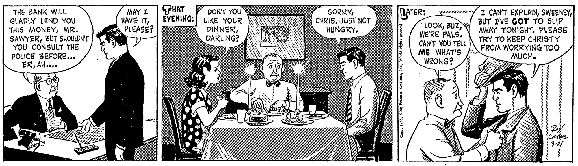Conversation Faces (3) OCR: THAT LATER: LOOKWE'RE PALS. CAN'T YOU TELL ME WHAT'S WRONG? DON'T YOU I CAN'T EXPLAINBUT I'VE GOT TO SLIP AWAY TONIGHT. PLEASE TRY TO KEEP CHRISTY FROM WORRYING TOO MUCH. MAY I HAVE ITPLEASE? SORRYJUST NOT HUNGRY. THE BANK WILL GLADLY LEND YOU THIS MONEYMR. SAWYERBUT SHOULDN'T YOU CONSULT THE POLICE BEFORE... ERAH.... EVENING: LIKE YOUR DINNERDARLING? Po 9-21 THAT LATER: LOOKWE'RE PALS. CAN'T YOU TELL ME WHAT'S WRONG? DON'T YOU I CAN'T EXPLAINBUT I'VE GOT TO SLIP AWAY TONIGHT. PLEASE TRY TO KEEP CHRISTY FROM WORRYING TOO MUCH. MAY I HAVE ITPLEASE? SORRYJUST NOT HUNGRY. THE BANK WILL GLADLY LEND YOU THIS MONEYMR. SAWYERBUT SHOULDN'T YOU CONSULT THE POLICE BEFORE... ERAH.... EVENING: LIKE YOUR DINNERDARLING? Po 9-21
