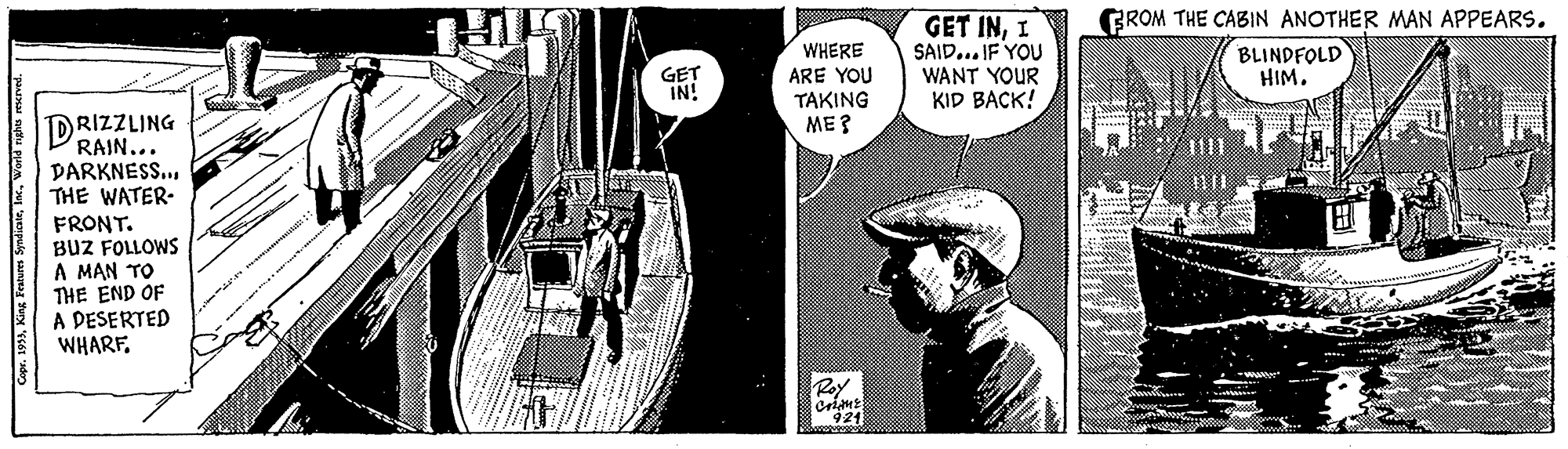 Illustration OCR: GROM THE CABIN ANOTHER MAN APPEARS. GET INI SAID... IF YOU WANT YOUR KID BACK! BLINDFOLD HIM. WHERE ARE YOU TAKING ME ? GET IN! DRIZZLING RAIN... DARKNESS.. THE WATER- FRONT. BUZ FOLLOWS A MAN TO THE END OF A DESERTED WHARFWorld rghs reurved. GROM THE CABIN ANOTHER MAN APPEARS. GET INI SAID... IF YOU WANT YOUR KID BACK! BLINDFOLD HIM. WHERE ARE YOU TAKING ME ? GET IN! DRIZZLING RAIN... DARKNESS.. THE WATER- FRONT. BUZ FOLLOWS A MAN TO THE END OF A DESERTED WHARFr. 193)King Features SyndiaeWorld rghs reurved.