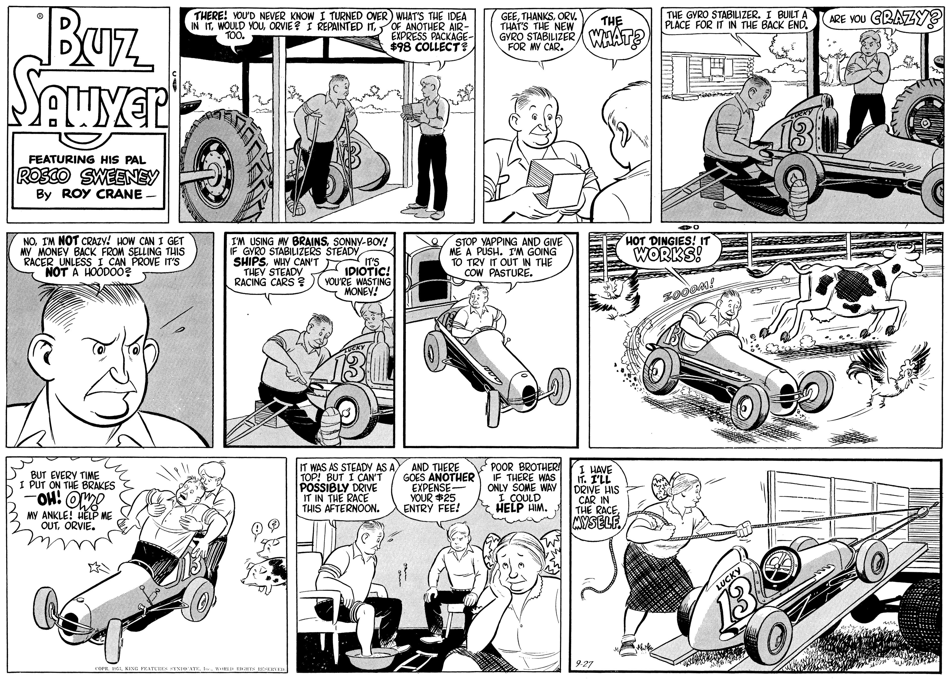 Art OCR: Buz. Squyer ARE YOU GRAZY? THERE! YOU'D NEVER KNOW I TURNED OVER) WHAT'S THE IDEA IN ITOF ANOTHER AIR- EXPRESS PACKAGE- $98 COLLECTS GEEORV. THAT'S THE NEW GYRO STABILIZER WMAT? THE GYRO STABILIZER. I BUILTA PLACE FOR IT IN THE BACK END. THE TOO. FOR MY CAR. FEATURING HIS PAL ROSCO SWEENEY By ROY CRANE. NOIM NOT CRAZY! HOW CAN I GET MY MONEY BACK FROM SELLING THIS RACER UNLESS I CAN PROVE IT'S NOT A HOODO0? I'M USING MY BRAINSSONNY-BOV! IF GYRO STABILIZERS STEADY SHIPSWHY CAN'T IIDIOTIC! THEY STEADY RACING CARS ? )( vOU'RE WASTING STOP YAPPING AND GIVE ME A PUSH. IM GOING TO TRY IT OUT IN THE COW PASTURE. HOT DINGIES! IT WORKS! MONEY! BUT EVERY TIME I PUT ON THE BRAKES OH! OMY MY ANKLE! HELP ME OUTORVIE. IT WAS AS STEADY AS AY AND THERE TOP! BUT I CAN'T POSSIBLY DRIVE IT IN THE RACE THIS AFTERNOON. GOES ANOTHER EXPENSE- YOUR $25 ENTRY FEE! POOR BROTHERA IF THERE WAS ONLY SOME WAY I COULD HELP HM. I HAVE IT. I'LL DRIVE HIS CAR IN THE RACEMYSELF. Buz. Squyer ARE YOU GRAZY? THERE! YOU'D NEVER KNOW I TURNED OVER) WHAT'S THE IDEA IN ITWOULD YOUORVIE ? I REPAINTED ITOF ANOTHER AIR- EXPRESS PACKAGE- $98 COLLECTS GEEORV. THAT'S THE NEW GYRO STABILIZER WMAT? THE GYRO STABILIZER. I BUILTA PLACE FOR IT IN THE BACK END. THE TOO. FOR MY CAR. FEATURING HIS PAL ROSCO SWEENEY By ROY CRANE. NOIM NOT CRAZY! HOW CAN I GET MY MONEY BACK FROM SELLING THIS RACER UNLESS I CAN PROVE IT'S NOT A HOODO0? I'M USING MY BRAINSSONNY-BOV! IF GYRO STABILIZERS STEADY SHIPSWHY CAN'T IIDIOTIC! THEY STEADY RACING CARS ? )( vOU'RE WASTING STOP YAPPING AND GIVE ME A PUSH. IM GOING TO TRY IT OUT IN THE COW PASTURE. HOT DINGIES! IT WORKS! MONEY! BUT EVERY TIME I PUT ON THE BRAKES OH! OMY MY ANKLE! HELP ME OUTORVIE. IT WAS AS STEADY AS AY AND THERE TOP! BUT I CAN'T POSSIBLY DRIVE IT IN THE RACE THIS AFTERNOON. GOES ANOTHER EXPENSE- YOUR $25 ENTRY FEE! POOR BROTHERA IF THERE WAS ONLY SOME WAY I COULD HELP HM. I HAVE IT. I'LL DRIVE HIS CAR IN THE RACE