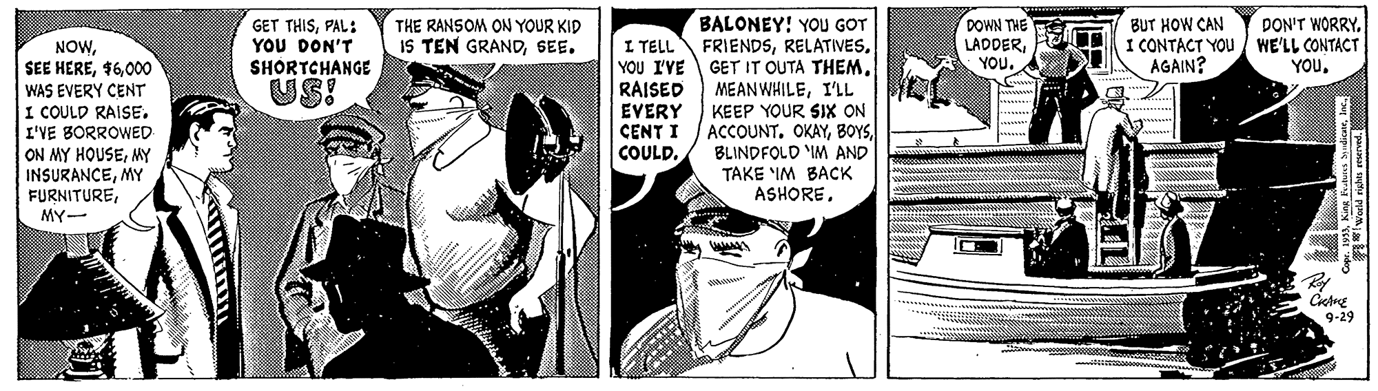 Parallel OCR: BALONEY! YOU GOT FRIENDSI'LL KEEP YOUR SIX ON ACCOUNT. OKAYBLINDFOLD IM AND TAKE 'IM BACK ASHOREDOWN THE LADDERYOU. BUT HOW CAN I CONTACT YOU WE'LL CONTACT AGAIN? DON'T WORRY. GET THISPAL: YOU DON'T SHORTCHANGE THE RANSOM ON YOUR KID IS TEN GRANDSEE. NOW000 WAS EVERY CENT I COULD RAISE. I'VE BORROWED I TELL YOU I'VE RAISED EVERY CENT I COULD. YOU. US! ON MY HOUSEMY INSURANCEMY FURNITUREMY- 9-29 BALONEY! YOU GOT FRIENDSGET IT OUTA THEMI'LL KEEP YOUR SIX ON ACCOUNT. OKAYBLINDFOLD IM AND TAKE 'IM BACK ASHOREDOWN THE LADDERYOU. BUT HOW CAN I CONTACT YOU WE'LL CONTACT AGAIN? DON'T WORRY. GET THISPAL: YOU DON'T SHORTCHANGE THE RANSOM ON YOUR KID IS TEN GRANDSEE. NOWSEE HERE000 WAS EVERY CENT I COULD RAISE. I'VE BORROWED I TELL YOU I'VE RAISED EVERY CENT I COULD. YOU. US! ON MY HOUSEMY INSURANCEMY FURNITUREMY- 9-29