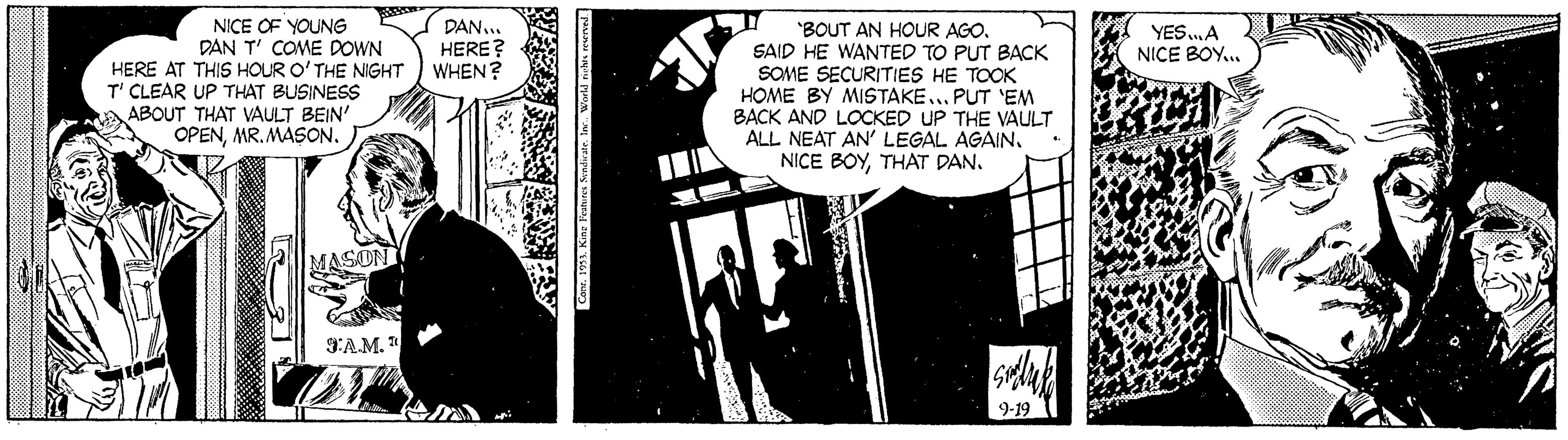 Rectangle OCR: NICE OF YOUNG DAN T' COME DOWN HERE AT THIS HOUR O'THE NIGHT ) WHEN? T' CLEAR UP THAT BUSINESS ABOUT THAT VAULT BEIN' OPENMR. MASON. DAN... HERE? 'BOUT AN HOUR AGO. SAID HE WANTED TO PUT BACK SOME SECURITIES HE TOOK HOME BY MISTAKE... PUT 'EM BACK AND LOCKED UP THE VAULT ALL NEAT AN' LEGAL AGAIN. NICE BOYTHAT DAN. YESA NICE BOY... S:A.M. " NICE OF YOUNG DAN T' COME DOWN HERE AT THIS HOUR O'THE NIGHT ) WHEN? T' CLEAR UP THAT BUSINESS ABOUT THAT VAULT BEIN' OPENMR. MASON. DAN... HERE? 'BOUT AN HOUR AGO. SAID HE WANTED TO PUT BACK SOME SECURITIES HE TOOK HOME BY MISTAKE... PUT 'EM BACK AND LOCKED UP THE VAULT ALL NEAT AN' LEGAL AGAIN. NICE BOYTHAT DAN. YESA NICE BOY... S:A.M. "