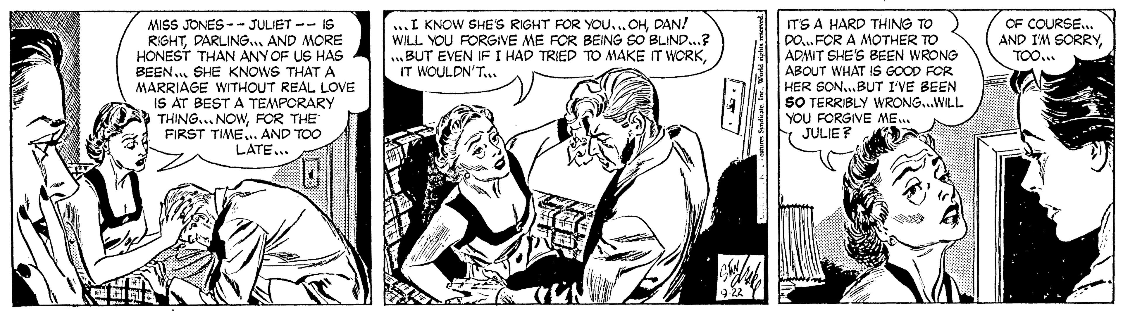Comic book OCR: MISS JONES -- JULIET -- IS RIGHTAND MORE HONEST THAN ANY OF US HAS BEEN.. SHE KNOWS THATA MARRIAGE WITHOUT REAL LOVE IS AT BEST A TEMPORARY THING... NOWFOR THE FIRST TIME. AND TOO LATE... ITS A HARD THING TO DO..FOR A MOTHER TO ADMIT SHE'S BEEN WRONG ABOUT WHAT IS GOOD FOR HER SON...BUT I'VE BEEN SO TERRIBLY WRONG...WILL YOU FORGIVE ME.. JULIE ? ...I KNOW SHE'S RIGHT FOR YOU..DAN! WILL YOU FORGIVE ME FOR BEING SO BLIND..? .BUT EVEN IF I HAD TRIED TO MAKE IT WORKIT WOULDN'T... OF COURSE... AND I'M SORRYTOO... MISS JONES -- JULIET -- IS RIGHTAND MORE HONEST THAN ANY OF US HAS BEEN.. SHE KNOWS THATA MARRIAGE WITHOUT REAL LOVE IS AT BEST A TEMPORARY THING... NOWFOR THE FIRST TIME. AND TOO LATE... ITS A HARD THING TO DO..FOR A MOTHER TO ADMIT SHE'S BEEN WRONG ABOUT WHAT IS GOOD FOR HER SON...BUT I'VE BEEN SO TERRIBLY WRONG...WILL YOU FORGIVE ME.. JULIE ? ...I KNOW SHE'S RIGHT FOR YOU..DAN! WILL YOU FORGIVE ME FOR BEING SO BLIND..? .BUT EVEN IF I HAD TRIED TO MAKE IT WORKIT WOULDN'T... OF COURSE... AND I'M SORRY