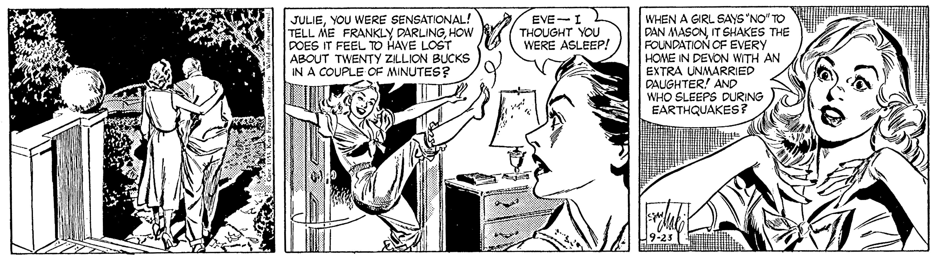 Illustration OCR: JULIEYOU WERE SENSATIONAL! TELL ME FRANKLY DARLINGHOW DOES IT FEEL TO HAVE LOST ABOUT TWENTY ZILLION BUCKS IN A COUPLE OF MINUTES? WHEN A GIRL SAYS "NO" TO DAN MASONIT SHAKES THE FOUNDATION OF EVERY HOME IN DEVON WITH AN EXTRA UNMARRIED DAUGHTER! AND WHO SLEEPS DURING EARTHQUAKES? EVE-I THOUGHT YOU WERE ASLEEP! JULIEYOU WERE SENSATIONAL! TELL ME FRANKLY DARLINGHOW DOES IT FEEL TO HAVE LOST ABOUT TWENTY ZILLION BUCKS IN A COUPLE OF MINUTES? WHEN A GIRL SAYS "NO" TO DAN MASONIT SHAKES THE FOUNDATION OF EVERY HOME IN DEVON WITH AN EXTRA UNMARRIED DAUGHTER! AND WHO SLEEPS DURING EARTHQUAKES? EVE-I THOUGHT YOU WERE ASLEEP!