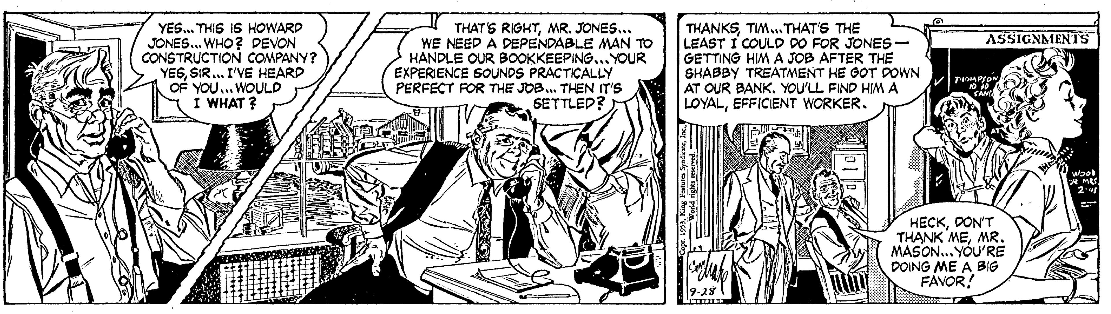 Art OCR: YES.. THIS IS HOWARD JONES. WHO? DEVON CONSTRUCTION COMPANY? YESSIR. I'VE HEARD OF YOU.. WOULD I WHAT ? THAT'S RIGHTMR. JONES... WE NEED A DEPENDABLE MAN TO HANDLE OUR BOOKKEEPING... YOUR EXPERIENCE SOUNDS PRACTICALLY PERFECT FOR THE JOB. THEN IT'S SETTLED? THANKSTIM.THAT'S THE LEAST I COULD DO FOR JONES- GETTING HIM A JOB AFTER THE SHABBY TREATMENT HE GOT DOWN AT OUR BANK. YOU'LL FIND HIM A LOYALEFFICIENT WORKER. ASSIGNMENTS R MEG HECKDON'T THANK MEMR. MASON... YOU'RE DOING ME A BIG FAVOR! YES.. THIS IS HOWARD JONES. WHO? DEVON CONSTRUCTION COMPANY? YESSIR. I'VE HEARD OF YOU.. WOULD I WHAT ? THAT'S RIGHTMR. JONES... WE NEED A DEPENDABLE MAN TO HANDLE OUR BOOKKEEPING... YOUR EXPERIENCE SOUNDS PRACTICALLY PERFECT FOR THE JOB. THEN IT'S SETTLED? THANKSTIM.THAT'S THE LEAST I COULD DO FOR JONES- GETTING HIM A JOB AFTER THE SHABBY TREATMENT HE GOT DOWN AT OUR BANK. YOU'LL FIND HIM A LOYALEFFICIENT WORKER. ASSIGNMENTS R MEG HECKDON'T THANK MEMR. MASON... YOU'RE DOING ME A BIG FAVOR!
