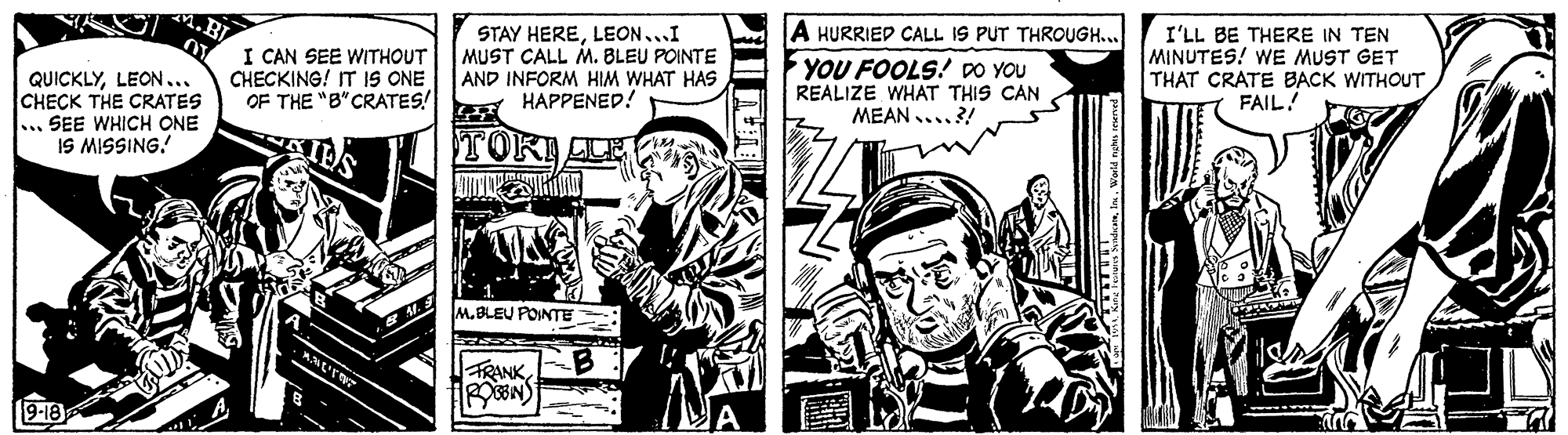 Comics OCR: A HURRIED CALL IS PUT THROUGH.. QUICKLYLEON... CHECK THE CRATES ... SEE WHICH ONE IS MISSING! I CAN SEE WITHOUT CHECKING! IT IS ONE OF THE "B"CRATES! STAY HERELEON...I MUST CALL M. BLEU POINTE AND INFORM HIM WHAT HAS HAPPENED! YOU FOOLS! DO YOU REALIZE WHAT THIS CAN MEAN ....?! I'LL BE THERE IN TEN MINUTES! WE MUST GET THAT CRATE BACK WITHOUT FAIL! TOKILE M.BLEU POINTE B A HURRIED CALL IS PUT THROUGH.. QUICKLYLEON... CHECK THE CRATES ... SEE WHICH ONE IS MISSING! I CAN SEE WITHOUT CHECKING! IT IS ONE OF THE "B"CRATES! STAY HERELEON...I MUST CALL M. BLEU POINTE AND INFORM HIM WHAT HAS HAPPENED! YOU FOOLS! DO YOU REALIZE WHAT THIS CAN MEAN ....?! I'LL BE THERE IN TEN MINUTES! WE MUST GET THAT CRATE BACK WITHOUT FAIL! TOKILE M.BLEU POINTE B