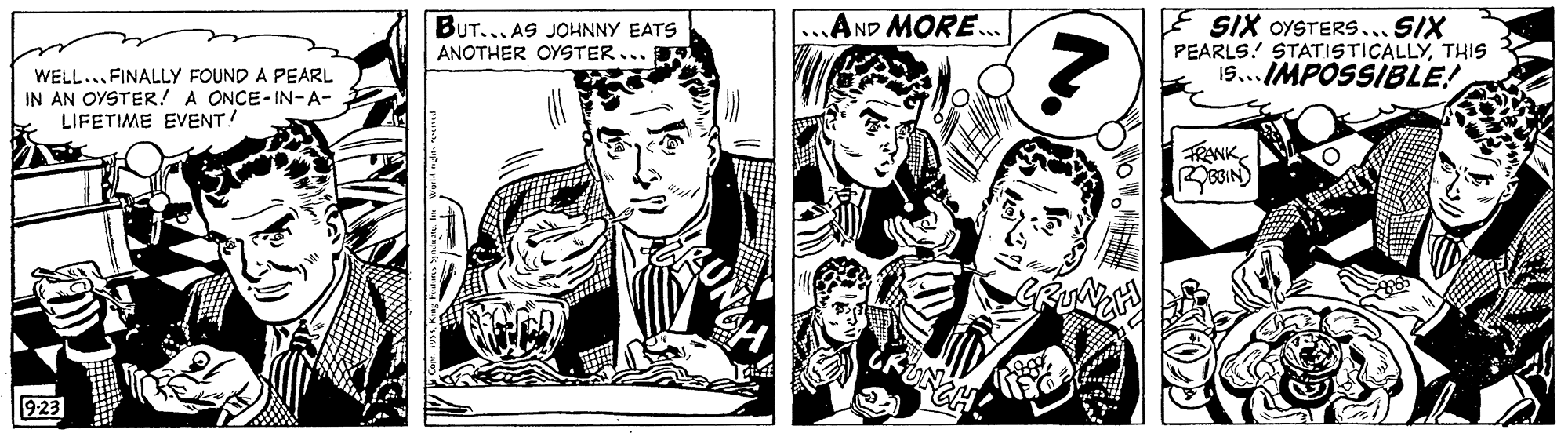 Art OCR: E SIX OYSTERS... SIX PEARLS! STATISTICALLYTHIS 19... IMPOSSIBLE! ..AND MORE... BUT... AS JOHNNY EATS ANOTHER OYSTER... WELL..FINALLY FOUND A PEARL IN AN OYSTER! A ONCE-IN-A- LIFETIME EVENT! FRANK FUNCH 923 E SIX OYSTERS... SIX PEARLS! STATISTICALLYTHIS 19... IMPOSSIBLE! ..AND MORE... BUT... AS JOHNNY EATS ANOTHER OYSTER... WELL..FINALLY FOUND A PEARL IN AN OYSTER! A ONCE-IN-A- LIFETIME EVENT! FRANK FUNCH 923