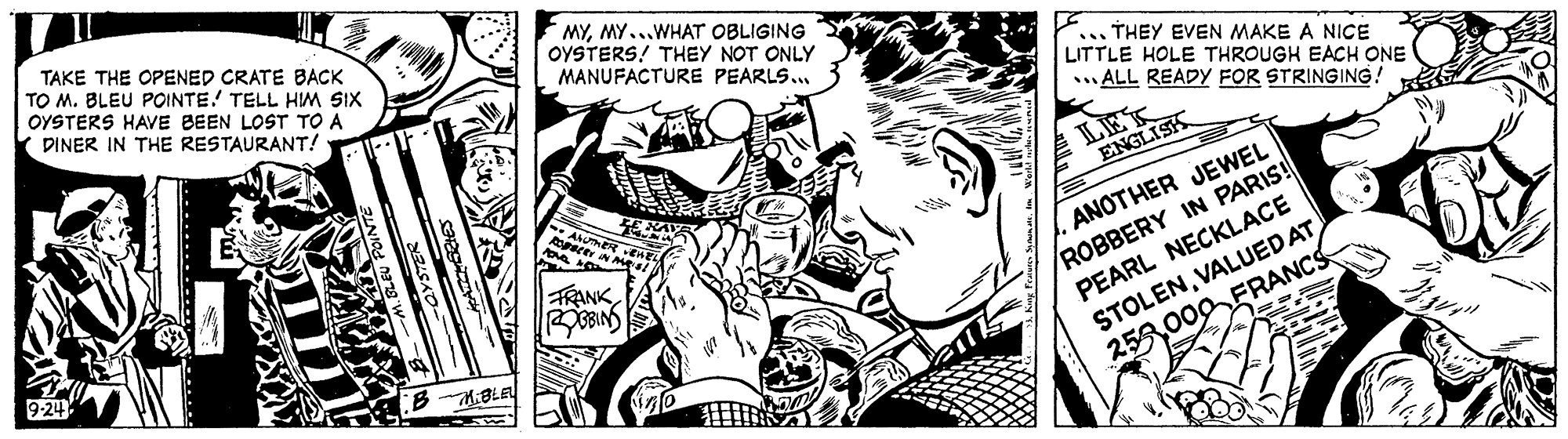 Illustration OCR: TAKE THE OPENED CRATE BACK TO M. BLEU POINTE. TELL HIM SIX OYSTERS HAVE BEEN LOST TO A DINER IN THE RESTAURANT! MYMY...WHAT OBLIGING OYSTERS! THEY NOT ONLY MANUFACTURE PEARLS.. ... THEY EVEN MAKE A NICE LITTLE HOLE THROUGH EACH ONE ALL READY FOR STRINGING! LET ENGLISK ROBBERY IN PARIS! PEARL NECKLACE STOLENVALUED AT 253000FRANCS FRANK BINS ANOTHER JEWEL BKBLEL TAKE THE OPENED CRATE BACK TO M. BLEU POINTE. TELL HIM SIX OYSTERS HAVE BEEN LOST TO A DINER IN THE RESTAURANT! MYMY...WHAT OBLIGING OYSTERS! THEY NOT ONLY MANUFACTURE PEARLS.. ... THEY EVEN MAKE A NICE LITTLE HOLE THROUGH EACH ONE ALL READY FOR STRINGING! LET ENGLISK ROBBERY IN PARIS! PEARL NECKLACE STOLENVALUED AT 253000FRANCS FRANK BINS ANOTHER JEWEL BKBLEL