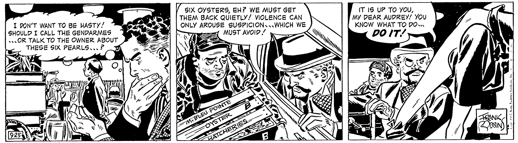 Parallel OCR: I PON'T WANT TO BE HASTY! SHOULD I CALL THE GENDARMES ...OR TALK TO THE OWNER ABOUT THESE SIX PEARLS... SIX OYSTERSEH? WE MUST GET THEM BACK QUIETLY! VIOLENCE CAN ONLY AROUSE SUSPICION..WHICH WE IT IS UP TO YOUMY DEAR AUDREY! YOU KNOW WHAT TO DO.. MUST AVOID! DO IT! G? M.BLEU-POINTE OYSTER 925 HATCHERIES FRANK I PON'T WANT TO BE HASTY! SHOULD I CALL THE GENDARMES ...OR TALK TO THE OWNER ABOUT THESE SIX PEARLS... SIX OYSTERSEH? WE MUST GET THEM BACK QUIETLY! VIOLENCE CAN ONLY AROUSE SUSPICION..WHICH WE IT IS UP TO YOUMY DEAR AUDREY! YOU KNOW WHAT TO DO.. MUST AVOID! DO IT! G ? M.BLEU-POINTE OYSTER 925 HATCHERIES FRANK