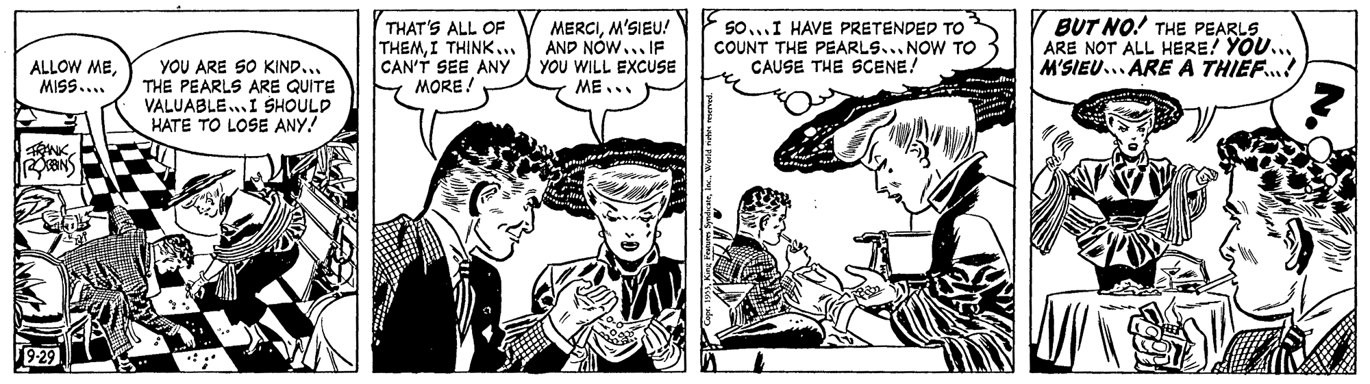 Comic book OCR: THAT'S ALL OF THEMI THINK... CAN'T SEE ANY MORE! MERCIM'SIEU! AND NÓW.. F YOU WILL EXCUSE ME.. BUT NO! THE PEARLS. ARE NOT ALL HERE! YOU... M'SIEU... ARE A THIEF.! 5o...I HAVE PRETENDED TO COUNT THE PEARLS... NOW TO CAUSE THE SCENE! YOU ARE SO KIND... THE PEARLS ARE QUITE VALUABLE.. I SHOULD HATE TO LOSE ANY! ALLOW MEMISS.... ? THAT'S ALL OF THEMI THINK... CAN'T SEE ANY MORE! MERCIM'SIEU! AND NÓW.. F YOU WILL EXCUSE ME.. BUT NO! THE PEARLS. ARE NOT ALL HERE! YOU... M'SIEU... ARE A THIEF.! 5o...I HAVE PRETENDED TO COUNT THE PEARLS... NOW TO CAUSE THE SCENE! YOU ARE SO KIND... THE PEARLS ARE QUITE VALUABLE.. I SHOULD HATE TO LOSE ANY! ALLOW MEMISS.... ?