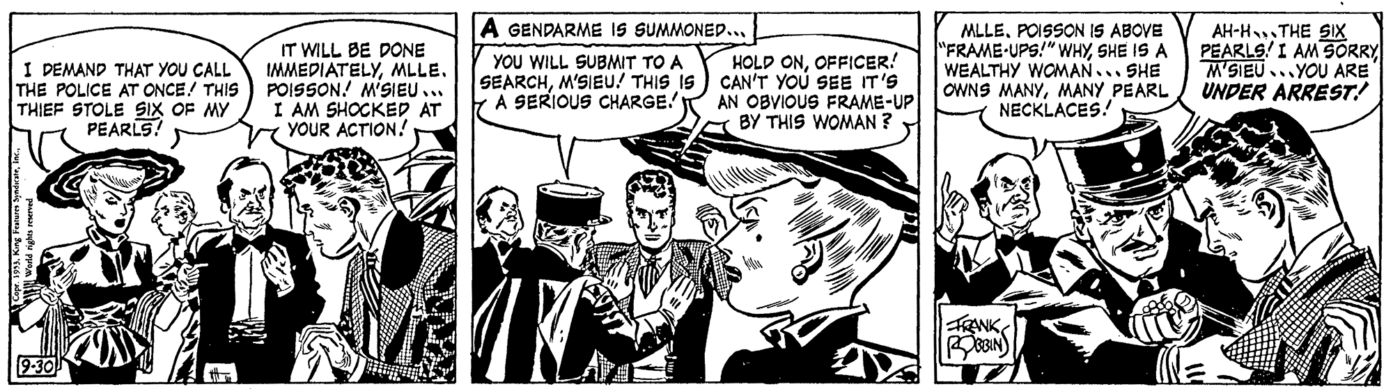Art OCR: A GENDARME IS SUMMONED.. IT WILL BE DONE IMMEDIATELYMLLE. POISSON! M'SIEU.. I AM SHOCKED AT YOUR ACTION! HOLD ONOFFICER! SEARCHM'SIEU! THIS IS) CAN'T YOU SEE IT'S AN OBVIOUS FRAME-UP BY THIS WOMAN ? MLLEPOISSON IS ABOVE "FRAME-UPS!" WHYSHE IS A WEALTHY WOMAN... SHE OWNS MANYMANY PEARL NECKLACES! AH-HTHE SIX PEARLS! I AM SORRY M'SIEU...YOU ARE UNDER ARREST! YOU WILL SUBMIT TO A I DEMAND THAT YOU CALL THE POLICE AT ONCE! THIS THIEF STOLE SIX OF MY PEARLS! YA SERIOUS CHARGE! 9-30 A GENDARME IS SUMMONED.. IT WILL BE DONE IMMEDIATELYMLLE. POISSON! M'SIEU.. I AM SHOCKED AT YOUR ACTION! HOLD ONOFFICER! SEARCHM'SIEU! THIS IS) CAN'T YOU SEE IT'S AN OBVIOUS FRAME-UP BY THIS WOMAN ? MLLEPOISSON IS ABOVE "FRAME-UPS!" WHYSHE IS A WEALTHY WOMAN... SHE OWNS MANYMANY PEARL NECKLACES! AH-HTHE SIX PEARLS! I AM SORRY M'SIEU...YOU ARE UNDER ARREST! YOU WILL SUBMIT TO A I DEMAND THAT YOU CALL THE POLICE AT ONCE! THIS THIEF STOLE SIX OF MY PEARLS! YA SERIOUS CHARGE! 9-30