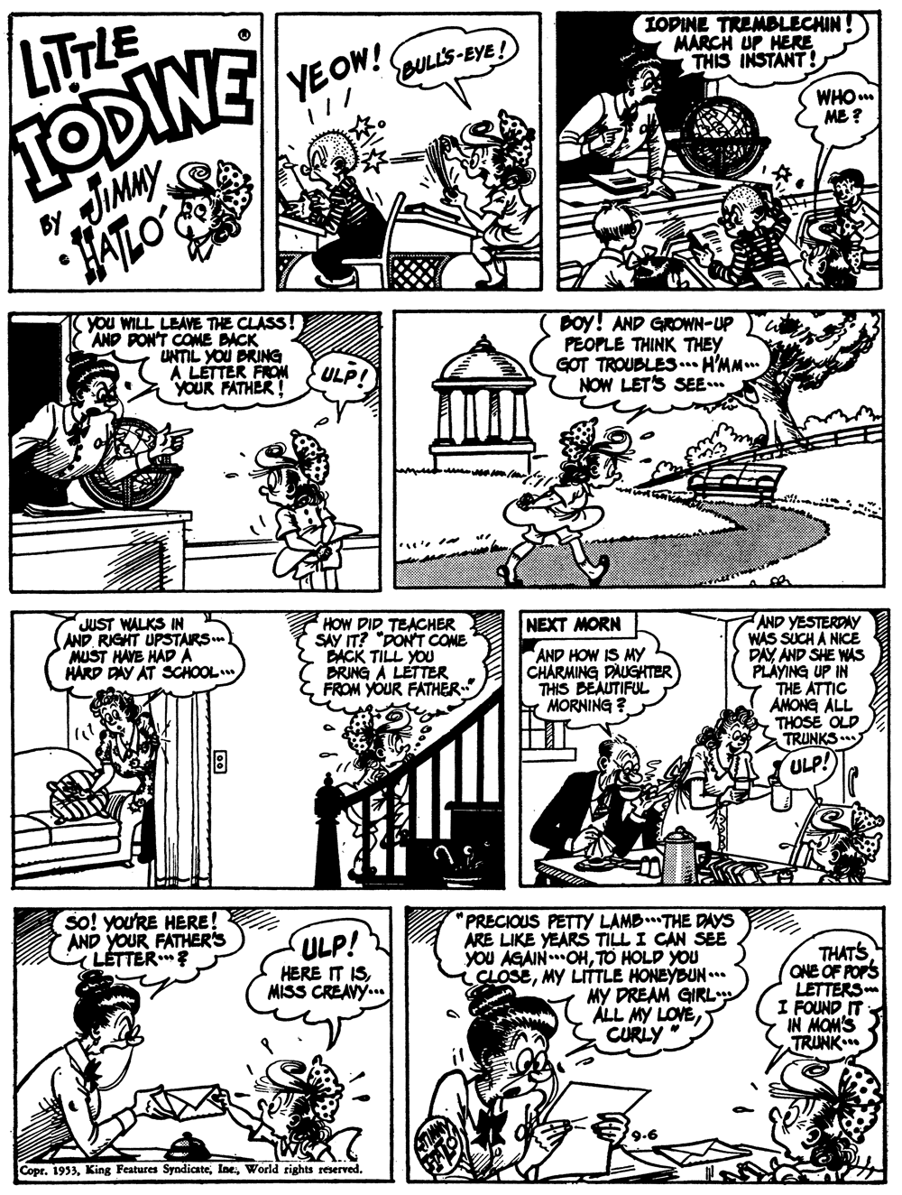 Green OCR: TODINE JUMMY LITTLE YEOW! BULL'S-EYE! IOPINE TREMBLECHIN! MARCH UP HERE THIS INSTANT! WHOm ME ? HATLO you WILL LEAVE THE CLASS! AND PON'T COME DACK UNTIL YOU BRING A LETTER FROM YOUR FATHER! Doy! AND GROWN-UP PEOPLE THINK THEY GOT TROUBLES... H'MM.. NOW LET'S SEE. ULP! JUST WALKS IN AND RIGHT UPSTAIRS. MUST HAYE HADA HARD PAY AT SCHOOL HOW DID TEACHER SAY IT? "PONT COME DACK TILL YOU DRING A LETTER FROM YOUR FATHER- NEXT MORN AND YESTERDAY WAS SUCH A NICE DAY AND SHE WAS PLAYING UP IN THE ATTIC AMONG ALL THOSE OLD TRUNKS AND HOW IS MY CHARMING DAUGKTER THIS BEAUTIFUL MORNING ? ULP! so! you'RE HERE! AND YOUR FATHER'S ( LÉTTER PRECIOUS PETTy LAMB..THE DAYS ARE LIKE YEARS TILL I CAN SEE YOU AGAIN.OHTO HOLD YOU CLOSEMY LITTLE HONEYBUN .** MY DREAM GIRL ALL MY LOVECURLY ULP! THATS ONE OF FOPS LETTERS I FOUND IT IN MOM'S TRUNK HERE IT ISMISS CREAVY.. 9-6 Copr. 1933World rights reserved. TODINE JUMMY LITTLE YEOW! BULL'S-EYE! IOPINE TREMBLECHIN! MARCH UP HERE THIS INSTANT! WHOm ME ? HATLO you WILL LEAVE THE CLASS! AND PON'T COME DACK UNTIL YOU BRING A LETTER FROM YOUR FATHER! Doy! AND GROWN-UP PEOPLE THINK THEY GOT TROUBLES... H'MM.. NOW LET'S SEE. ULP! JUST WALKS IN AND RIGHT UPSTAIRS. MUST HAYE HADA HARD PAY AT SCHOOL HOW DID TEACHER SAY IT? "PONT COME DACK TILL YOU DRING A LETTER FROM YOUR FATHER- NEXT MORN AND YESTERDAY WAS SUCH A NICE DAY AND SHE WAS PLAYING UP IN THE ATTIC AMONG ALL THOSE OLD TRUNKS AND HOW IS MY CHARMING DAUGKTER THIS BEAUTIFUL MORNING ? ULP! so! you'RE HERE! AND YOUR FATHER'S ( LÉTTER PRECIOUS PETTy LAMB..THE DAYS ARE LIKE YEARS TILL I CAN SEE YOU AGAIN.OHTO HOLD YOU CLOSEMY LITTLE HONEYBUN .** MY DREAM GIRL ALL MY LOVECURLY ULP! THATS ONE OF FOPS LETTERS I FOUND IT IN MOM'S TRUNK HERE IT ISMISS CREAVY.. 9-6 Copr. 1933King Features SyndicateWorld rights reserved.