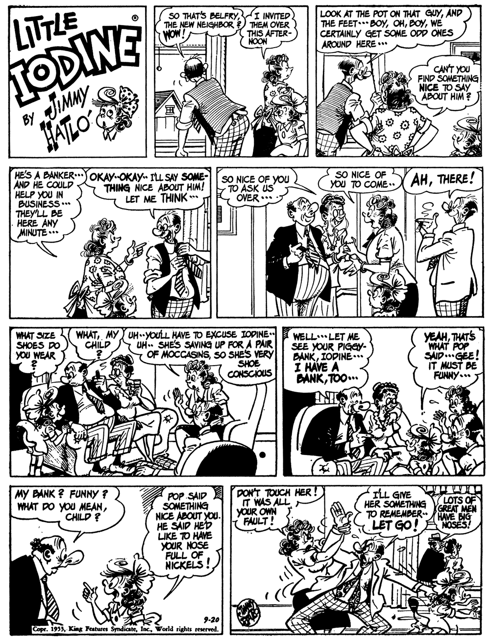 Line OCR: SO THAT'S BELFRYI INVITED. THE NEW NEIGHBOR THEM OVER THIS AFTER- NOON TODINE JIMMY LITTLE LOOK AT THE POT ON THAT GUYAND THE FEET.** BOYWE CERTAINLY GET SOME ODD ONES AROUND HERE .. WOW! CAN'T YOU FIND SOMETHING NICE TO SAY ABOUT HIM ? ATLO HE'S A BANKER.JOKAYOKAY. ILL SAY SOME- AND HE COULD HELP YOU IN BUSINESS ..* THEY'LL BE HERE ANY MINUTE ... THING NICE ABOUT HIM! LET ME THINK** SO NICE OF YOU TO ASK US OVER ... SO NICE OF yOu TO COME. AHTHERE! WHAT SIZE SHOES DO YOU WEAR WHATMY UH.YOULL HAVE TO EXCUSE IOPINE UH. SHES SAVING UP FOR A PAIR OF MOCCASINS SO SHES VERY WELL LET ME SEE YOUR PIGGY- BANKIOPINE... I HÁVE A BANKTOO.. YEAHTHATS "WHAT POP SAID..GEE! IT MUST DE FUNNY... CHILD SHOE CONSCIOUS MY BANK ? FUNNY ? WHAT DO YOU MEANCHILD ? POP SAID SOMETHING NICE ABOUT YOU. HE SAID HED LIKE TO HAVE YOUR NOSE FULL OF NICKELS! DON'T TOUCH HER ! IT WAS ALL YOUR OWN FAULT! ILL GINE HER SOMETHING TO REMEMBER HAVE BIG LET GO! ANOSES! LOTS OF GREAT MEN 9-20 Copr. 1933World rights reserved. SO THAT'S BELFRYI INVITED. THE NEW NEIGHBOR THEM OVER THIS AFTER- NOON TODINE JIMMY LITTLE LOOK AT THE POT ON THAT GUYAND THE FEET.** BOYWE CERTAINLY GET SOME ODD ONES AROUND HERE .. WOW! CAN'T YOU FIND SOMETHING NICE TO SAY ABOUT HIM ? ATLO HE'S A BANKER.JOKAYOKAY. ILL SAY SOME- AND HE COULD HELP YOU IN BUSINESS ..* THEY'LL BE HERE ANY MINUTE ... THING NICE ABOUT HIM! LET ME THINK** SO NICE OF YOU TO ASK US OVER ... SO NICE OF yOu TO COME. AHTHERE! WHAT SIZE SHOES DO YOU WEAR WHATMY UH.YOULL HAVE TO EXCUSE IOPINE UH. SHES SAVING UP FOR A PAIR OF MOCCASINS SO SHES VERY WELL LET ME SEE YOUR PIGGY- BANKIOPINE... I HÁVE A BANKTOO.. YEAHTHATS "WHAT POP SAID..GEE! IT MUST DE FUNNY... CHILD SHOE CONSCIOUS MY BANK ? FUNNY ? WHAT DO YOU MEANCHILD ? POP SAID SOMETHING NICE ABOUT YOU. HE SAID HED LIKE TO HAVE YOUR NOSE FULL OF NICKELS! DON'T TOUCH HER ! IT WAS ALL YOUR OWN FAULT! ILL GINE HER SOMETHING TO REMEMBER HAVE BIG LET GO! ANOSES! LOTS OF GREAT MEN 9-20 Copr. 1933King Features SyndiateWorld rights reserved.