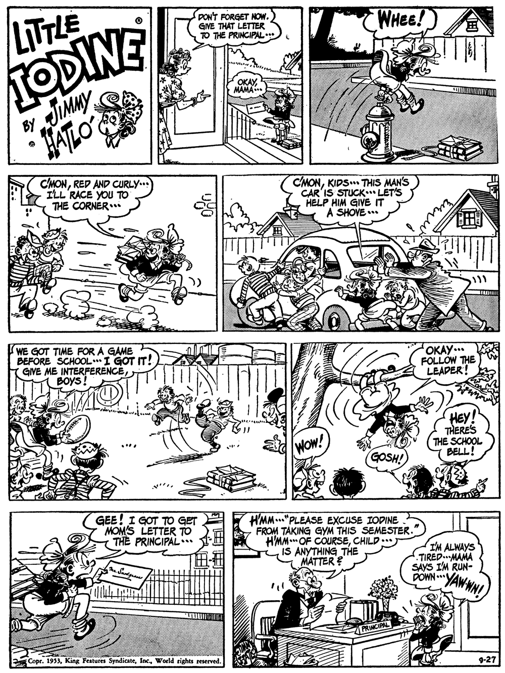 Cartoon OCR: PON'T FORGET NOw. GINE THAT LETTER TO THE PRINCIPAL WHEE! TODINE JIMMY HATLO LITTLE ? OKAYMAMA C'MONRED AND CURLY... ILL RACE YOU TO THE CORNERi CMONKIDS. THIS MAN'S CAR'IS STUCK LET'S HELP HIM GIVE IT A SHOVE.. (WE GOT TIME FOR A GAME BEFORE SCHOOL**I GOT IT! GIVE ME INTERFERENCEBOYS! OKAY... FOLLOW THE LEADER! HEY THERES THE SCHOOL BELL! WOw! GOSH! GEE! I GOT TO GET MOM'S LETTER TO THE PRINCIPAL.* HMM..."PLEASE EXCUSE IODINE FROM TAKING GYM THIS SEMESTER. H'MM. OF COURSECHILD.. IS ANYTHING THE MATTER ? I'M ALWAYS TIRED MAMA SAYS I'M RUN- DOWN ..V YAW WN! Copr. 1953World rights reserved. 9-27 PON'T FORGET NOw. GINE THAT LETTER TO THE PRINCIPAL WHEE! TODINE JIMMY HATLO LITTLE ? OKAYMAMA C'MONRED AND CURLY... ILL RACE YOU TO THE CORNERi CMONKIDS. THIS MAN'S CAR'IS STUCK LET'S HELP HIM GIVE IT A SHOVE.. (WE GOT TIME FOR A GAME BEFORE SCHOOL**I GOT IT! GIVE ME INTERFERENCEBOYS! OKAY... FOLLOW THE LEADER! HEY THERES THE SCHOOL BELL! WOw! GOSH! GEE! I GOT TO GET MOM'S LETTER TO THE PRINCIPAL.* HMM..."PLEASE EXCUSE IODINE FROM TAKING GYM THIS SEMESTER. H'MM. OF COURSECHILD.. IS ANYTHING THE MATTER ? I'M ALWAYS TIRED MAMA SAYS I'M RUN- DOWN ..V YAW WN! Copr. 1953King Features SyndicateWorld rights reserved. 9-27