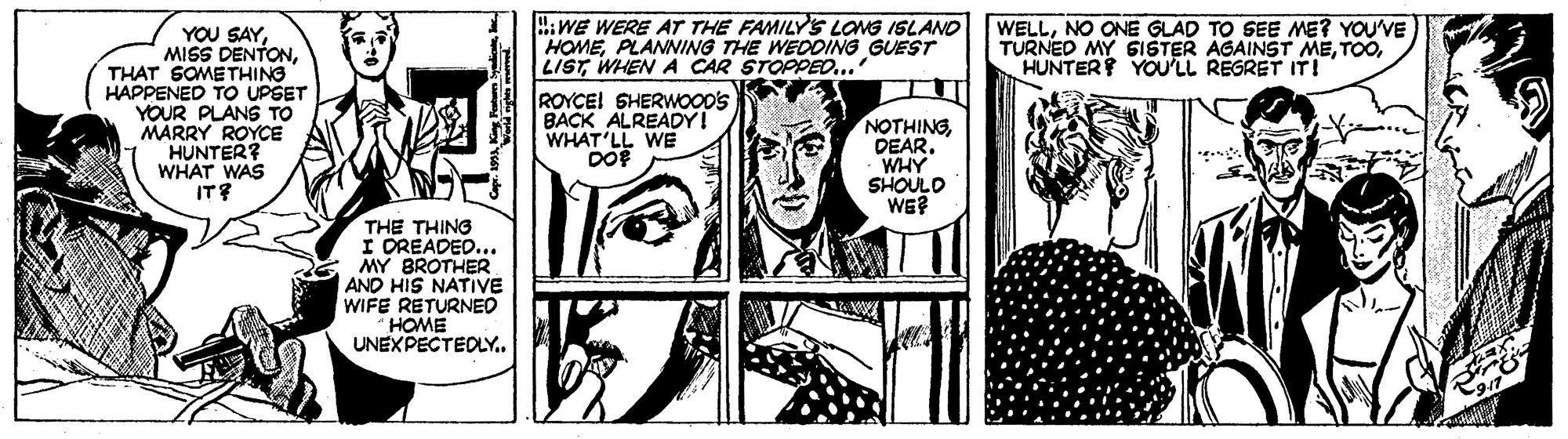 Parallel OCR: :WE WERE ATr THE FAMILYS LONG ISLANO HOMEPLANNING THE WEDDING GUEST LISTWHEN A CAR STOPPED... WELLNO ONE GLAD TO SEE ME? YOU'VE TURNED MY GISTER AGAINST MEHUNTER YOU'LL REGRET IT! YOU SAYTHAT SOMETHING HAPPENED TO UPSET YOUR PLANS TO MARRY ROYCE HUNTER? WHAT WAS IT? ROYCEI SHERWOOD'S BACK ALREADY! WHAT'LL WE DO NOTHINGDEAR. WHY SHOULO WE? THE THING I DREADED... MY BROTHER AND HIS NATIVE WIFE RETURNED HOME UNEXPECTEDLY. :WE WERE ATr THE FAMILYS LONG ISLANO HOMEPLANNING THE WEDDING GUEST LISTWHEN A CAR STOPPED... WELLNO ONE GLAD TO SEE ME? YOU'VE TURNED MY GISTER AGAINST MEHUNTER YOU'LL REGRET IT! YOU SAYMISS DENTONTHAT SOMETHING HAPPENED TO UPSET YOUR PLANS TO MARRY ROYCE HUNTER? WHAT WAS IT? ROYCEI SHERWOOD'S BACK ALREADY! WHAT'LL WE DO NOTHINGDEAR. WHY SHOULO WE? THE THING I DREADED... MY BROTHER AND HIS NATIVE WIFE RETURNED HOME UNEXPECTEDLY.