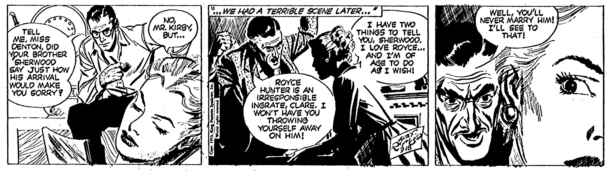 Parallel OCR: sWE HAO A TERRIBLE SCENE LATER..." NO. MR. KIRBYBUT... WELLYOU'LL NEVER MARRY HIM! I'LL SEE TO THAT! TELL MEMISS DENTONDID YOUR BROTHER SHERWOOD SAY JUST HOW HIS ARRIVAL WOULD MAKE YOU SORRY ? I HAVE TWO THINGS TO TELL YOUSHERWOO0. I LOVE ROYCE.. AND I'M OF AGE TO DO AS I WISHI ROYCE HUNTER IS AN IRRESPONSIBLE INGRATECLARE. I WON'T HAVE YOU THROWING YOURSELF AWAY ON HIM! sWE HAO A TERRIBLE SCENE LATER..." NO. MR. KIRBYBUT... WELLYOU'LL NEVER MARRY HIM! I'LL SEE TO THAT! TELL MEMISS DENTONDID YOUR BROTHER SHERWOOD SAY JUST HOW HIS ARRIVAL WOULD MAKE YOU SORRY ? I HAVE TWO THINGS TO TELL YOUSHERWOO0. I LOVE ROYCE.. AND I'M OF AGE TO DO AS I WISHI ROYCE HUNTER IS AN IRRESPONSIBLE INGRATECLARE. I WON'T HAVE YOU THROWING YOURSELF AWAY ON HIM!