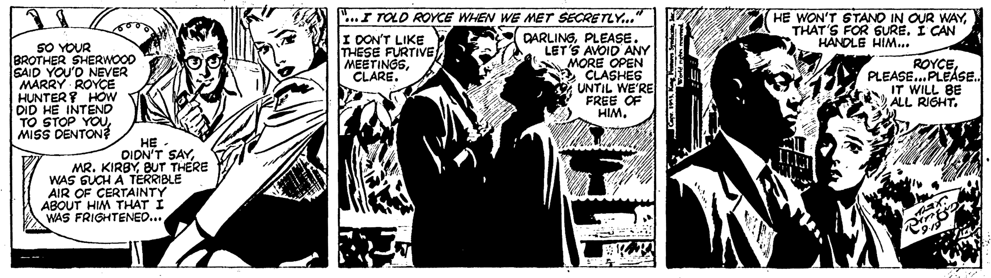 Comics OCR: ...I TOLD ROYCE WHEN WE MET SECRETLY... HE WON'T STANO IN OUR WAYTHAT'S FOR SURE. I CAN HANDLE HIM.. SO YOUR BROTHER SHERWOOD SAID YOU'D NEVER MARRY ROYÇE HUNTER HOW DID HE INTEND TO STOP YOUMISS DENTON I DON'T LIKE THESE FURTIVE MEETINGSCLARE. DARLINGPLEASE. LET'S AVOID ANY MORE OPEN CLASHES UNTIL WE'RE FREE OF HIMPLEASE.PLEASE. IT WILL BE ALL RIGHT. HE DIDN'T SAYBUT THERE WAS GUCH A TERRIBLE AIR OF CERTAINTY ABOUT HIM THAT I WAS FRIGHTENED... ...I TOLD ROYCE WHEN WE MET SECRETLY... HE WON'T STANO IN OUR WAYTHAT'S FOR SURE. I CAN HANDLE HIM.. SO YOUR BROTHER SHERWOOD SAID YOU'D NEVER MARRY ROYÇE HUNTER HOW DID HE INTEND TO STOP YOUMISS DENTON I DON'T LIKE THESE FURTIVE MEETINGSCLARE. DARLINGPLEASE. LET'S AVOID ANY MORE OPEN CLASHES UNTIL WE'RE FREE OF HIMPLEASE.PLEASE. IT WILL BE ALL RIGHT. HE DIDN'T SAYMR. KIRBYBUT THERE WAS GUCH A TERRIBLE AIR OF CERTAINTY ABOUT HIM THAT I WAS FRIGHTENED...