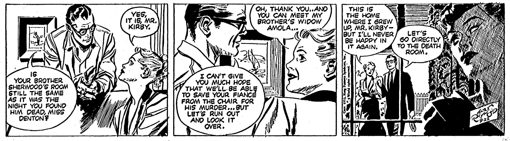 Happy OCR: OHTHANK YOU..AND YOU CAN MEET MY BROTHER'S WIDOW AMOLA... THIS IS THE HOME WHERE I GREW UPKIRBY- BUT I'LL NEVER BE HAPPY IN IT AGAINMR. KIRBY. LET'S 60 DIRECTLY TO THE DEATH ROOM. I6 YOUR BROTHER SHERWOOD'S ROOM STILL THE SAME AS IT WAS THE NIGHT YOU FOUND HIM DEADMISS DENTON I CAN'T GIVE YOU MUCH HOPE THAT WE'LL.BE ABLE TO SAVE YOUR FIANCE FROM THE CHAIR FOR HIS MURDER... BUT LET'S RUN OUT AND LOOK IT OVER. ? 10 OHTHANK YOU..AND YOU CAN MEET MY BROTHER'S WIDOW AMOLA... THIS IS THE HOME WHERE I GREW UPKIRBY- BUT I'LL NEVER BE HAPPY IN IT AGAINIT ISMR. KIRBY. LET'S 60 DIRECTLY TO THE DEATH ROOM. I6 YOUR BROTHER SHERWOOD'S ROOM STILL THE SAME AS IT WAS THE NIGHT YOU FOUND HIM DEADMISS DENTON I CAN'T GIVE YOU MUCH HOPE THAT WE'LL.BE ABLE TO SAVE YOUR FIANCE FROM THE CHAIR FOR HIS MURDER... BUT LET'S RUN OUT AND LOOK IT OVER. ? 10