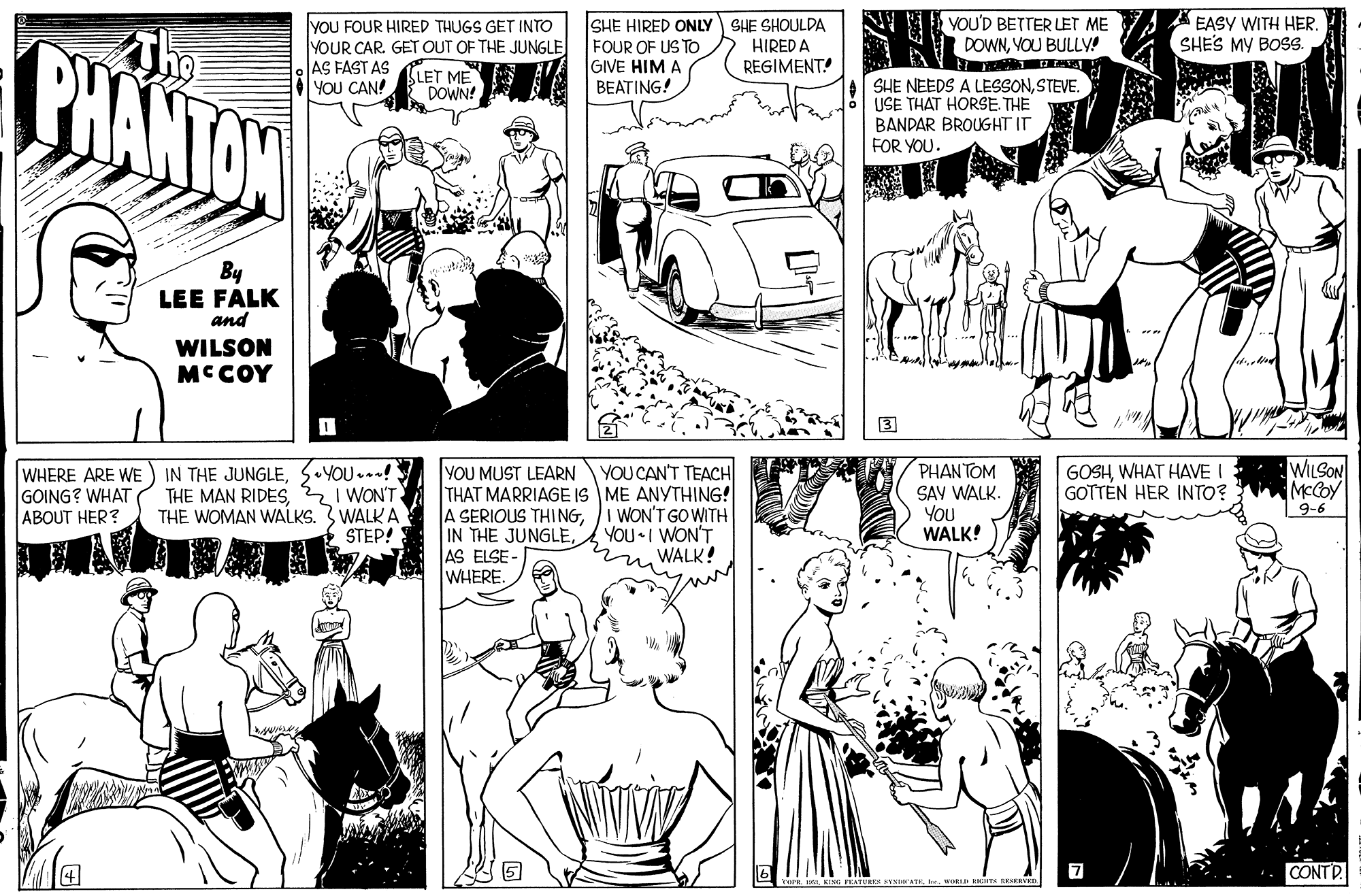 Black-and-white OCR: BHANTON The yOU FOUR HIRED THUGS GET INTO YOUR CAR. GET OUT OF THE JUNGLE AS FAST AS You CAN! SLET ME SHE HIRED ONLY FOUR OF US TO GIVE HIM A BEATING! SHE SHOULDA HIRED A REGIMENT! VOU'D BETTER LET ME DOWNVOU BULLVA A EASY WITH HERSHE'S MY BOS. SHE NEEDS A LESSONSTEVE. USE THAT HORSE. THE BANDAR BROUGHT IT FOR YOU. DOWN! By LEE FALK and WILSON MCCOY 3 YOU...! I WON'T THE WOMAN WALKS. 3 WALK A STEP! WILSON MCCOY PHANTOM GOSHWHAT HAVE I GOTTEN HER INTO? YOU MUST LEARN THAT MARRIAGE IS ME ANYTHING! A SERIOUS THINGAS ELSE- WHERE. YOU CAN'T TEACH WHERE ARE WE GOING? WHAT ABOUT HER? IN THE JUNGLESAV WALK. You WALK! 9-6 WON'T GO WITH YOU•I WON'T WALK! CONTD. wS T RESERED BHANTON The yOU FOUR HIRED THUGS GET INTO YOUR CAR. GET OUT OF THE JUNGLE AS FAST AS You CAN! SLET ME SHE HIRED ONLY FOUR OF US TO GIVE HIM A BEATING! SHE SHOULDA HIRED A REGIMENT! VOU'D BETTER LET ME DOWNVOU BULLVA A EASY WITH HERSHE'S MY BOS. SHE NEEDS A LESSONSTEVE. USE THAT HORSE. THE BANDAR BROUGHT IT FOR YOU. DOWN! By LEE FALK and WILSON MCCOY 3 YOU...! I WON'T THE WOMAN WALKS. 3 WALK A STEP! WILSON MCCOY PHANTOM GOSHWHAT HAVE I GOTTEN HER INTO? YOU MUST LEARN THAT MARRIAGE IS ME ANYTHING! A SERIOUS THINGIN THE JUNGLEAS ELSE- WHERE. YOU CAN'T TEACH WHERE ARE WE GOING? WHAT ABOUT HER? IN THE JUNGLETHE MAN RIDESSAV WALK. You WALK! 9-6 WON'T GO WITH YOU•I WON'T WALK! CONTD. wS T RESERED