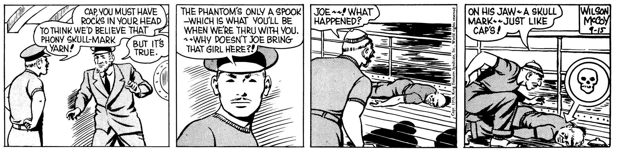 Line OCR: CAPYOU MUST HAVE ROCKS IN YOUR HEAD TO THINK WE'D BELIEVE THAT PHONY SKULL-MARK TBUT ITS TRUE. THE PHANTOM'S ONLY A SPOOK JOE ! WHAT -WHICH IS WHAT YOU'LL BE WHEN WE'RE THRU WITH YOU. noWHY DOESN'T JOE BRING THAT GIRL HERE?! ON HIS JAW A SKULL) MARK JUST LIKE CAP'S! WILSON MCCOY 1-15 HAPPENED? YARN! CAPYOU MUST HAVE ROCKS IN YOUR HEAD TO THINK WE'D BELIEVE THAT PHONY SKULL-MARK TBUT ITS TRUE. THE PHANTOM'S ONLY A SPOOK JOE ! WHAT -WHICH IS WHAT YOU'LL BE WHEN WE'RE THRU WITH YOU. noWHY DOESN'T JOE BRING THAT GIRL HERE?! ON HIS JAW A SKULL) MARK JUST LIKE CAP'S! WILSON MCCOY 1-15 HAPPENED? YARN!