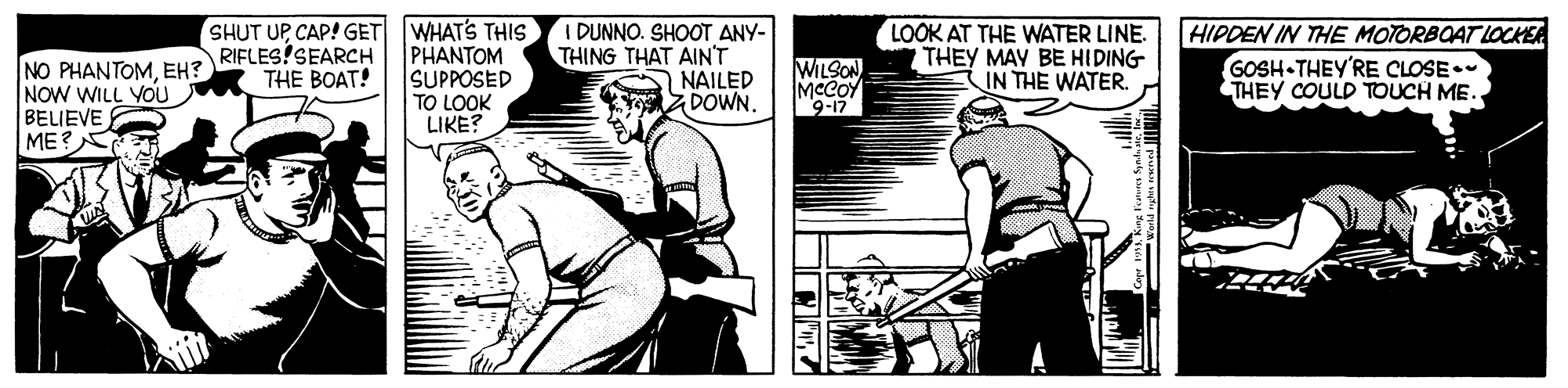 Comic book OCR: SHUT UPCAP! GET WHAT'S THISs PHANTOM SUPPOSED TO LOOK LIKE? I DUNNO. SHOOT ANY- THING THAT AIN'T NAILED DOWN. LOOK AT THE WATER LINE. THEY MAY BE HIDING IN THE WATER. HIPDEN IN THE MOTORBOAT LOCKEA GOSH THEY'RE CLOSE. THEY COULD TOUCH ME. NO PHANTOMEH? NOW WILL YOU BELIEVE E ME?? RIFLES!SEARCH THE BOAT! WILSON MeCOY 9-17 ?? SHUT UPCAP! GET WHAT'S THISs PHANTOM SUPPOSED TO LOOK LIKE? I DUNNO. SHOOT ANY- THING THAT AIN'T NAILED DOWN. LOOK AT THE WATER LINE. THEY MAY BE HIDING IN THE WATER. HIPDEN IN THE MOTORBOAT LOCKEA GOSH THEY'RE CLOSE. THEY COULD TOUCH ME. NO PHANTOMEH? NOW WILL YOU BELIEVE E ME ? ? RIFLES!SEARCH THE BOAT! WILSON MeCOY 9-17 ? ?