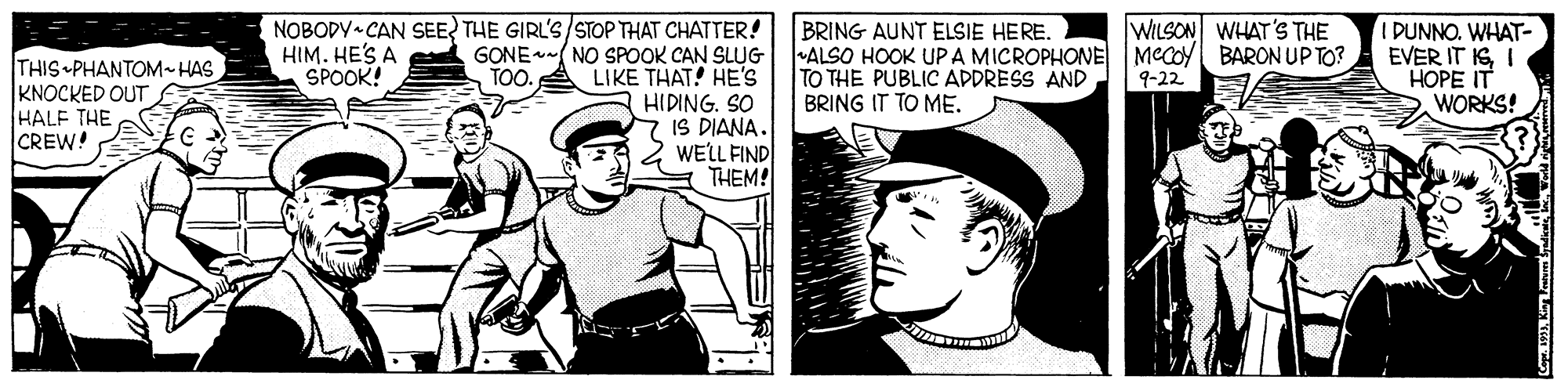 Style OCR: NOBODY CAN SEE? THE GIRL'S/STOP THAT CHATTER! HIM. HE'S A SPOOK! WILSON WHAT'S THE THIS PHANTOM- HAS KNOCKED OUT HALF THE CREW! BRING AUNT ELSIE HERE. GONE( NO SPOOK CAN SLUG ALSO HOOK UPA MICROPHONE MeCoy BARON UP TO? TO THE PUBLIC ADDRESS AND BRING IT TO ME. LIKE THAT! HE'S HIDING. SO IS DIANA. WELL FIND THEM! IDUNNO. WHAT- EVER IT IGI HOPE IT WORKS! TOO. 9-22 NOBODY CAN SEE? THE GIRL'S/STOP THAT CHATTER! HIM. HE'S A SPOOK! WILSON WHAT'S THE THIS PHANTOM- HAS KNOCKED OUT HALF THE CREW! BRING AUNT ELSIE HERE. GONE( NO SPOOK CAN SLUG ALSO HOOK UPA MICROPHONE MeCoy BARON UP TO? TO THE PUBLIC ADDRESS AND BRING IT TO ME. LIKE THAT! HE'S HIDING. SO IS DIANA. WELL FIND THEM! IDUNNO. WHAT- EVER IT IGI HOPE IT WORKS! TOO. 9-22