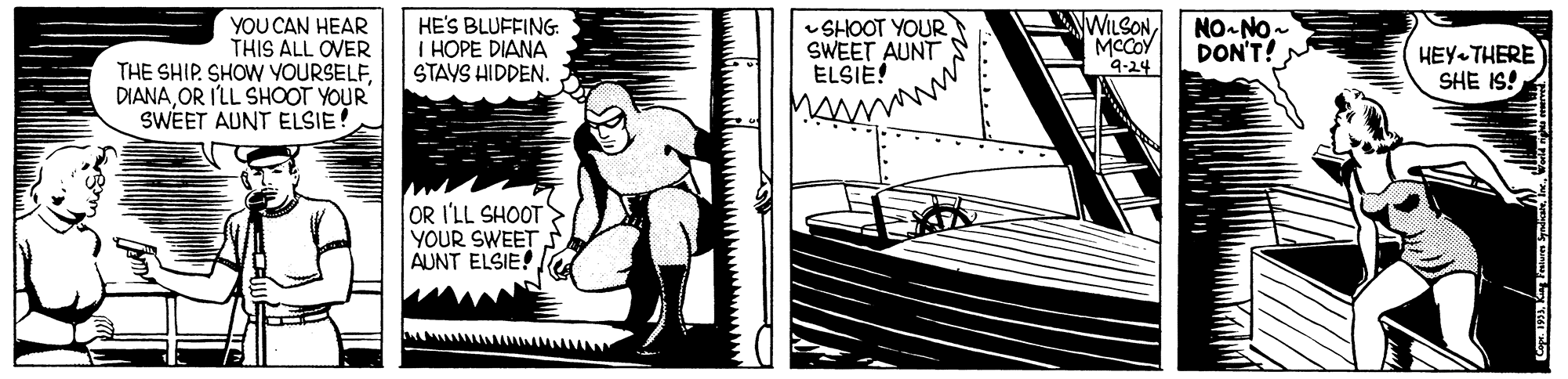 Publication OCR: YOU CAN HEAR THIS ALL OVER THE SHIP. SHOW YOURSELFOR I'LL SHOOT YOUR SWEET AUNT ELSIE HE'S BLUFFING I HOPE DIANA STAYS HIDDEN. SHOOT YOUR SWEET AUNT ELSIE! WILSONMCCOY 9-24 NO-NO- DON'T! HEY-THERE SHE IS! OR I'LL SHOOT YOUR SWEET AUNT ELSIE! YOU CAN HEAR THIS ALL OVER THE SHIP. SHOW YOURSELFOR I'LL SHOOT YOUR SWEET AUNT ELSIE HE'S BLUFFING I HOPE DIANA STAYS HIDDEN. SHOOT YOUR SWEET AUNT ELSIE! WILSONMCCOY 9-24 NO-NO- DON'T! HEY-THERE SHE IS! OR I'LL SHOOT YOUR SWEET AUNT ELSIE!