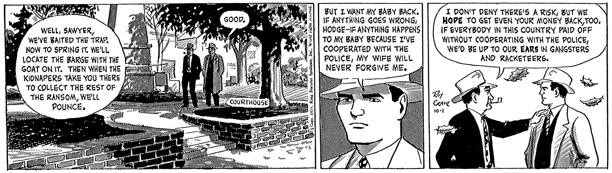 People OCR: BUT I WANT MY BABY BACK. JF ANYTHING GOES WRONGHODGE-IF ANYTHING HAPPENS TO MY BABY BECAUSE I'VE COOPERATED WITH THE POLICEMY WIFE WILL I DON'T DENY THERE'S A RISKBUT WE HOPE TO GET EVEN YOUR MONEY BACKTOO. IF EVERYBODY IN THIS COUNTRY PAID OFF WITHOUT COOPERATING WITH THE POLICEWE'D BE UP TO OUR EARS IN GANGSTERS AND RACKETEERS. GOOD. WELLWE'VE BAITED THE TRAP. NOW TO SPRING IT. WE'LL LOCATE THE BARGE WITH THE GOAT ON ITTHEN WHEN THE KIDNAPERS TÀKE YOU THERE TO COLLECT THE REST OF THE RANSOMWE'LL POUNCE. NEVER FORGIVE ME. By COURTHOUSE 10-1 BUT I WANT MY BABY BACK. JF ANYTHING GOES WRONGHODGE-IF ANYTHING HAPPENS TO MY BABY BECAUSE I'VE COOPERATED WITH THE POLICEMY WIFE WILL I DON'T DENY THERE'S A RISKBUT WE HOPE TO GET EVEN YOUR MONEY BACKTOO. IF EVERYBODY IN THIS COUNTRY PAID OFF WITHOUT COOPERATING WITH THE POLICEWE'D BE UP TO OUR EARS IN GANGSTERS AND RACKETEERS. GOOD. WELLWE'VE BAITED THE TRAP. NOW TO SPRING IT. WE'LL LOCATE THE BARGE WITH THE GOAT ON ITTHEN WHEN THE KIDNAPERS TÀKE YOU THERE TO COLLECT THE REST OF THE RANSOMWE'LL POUNCE. NEVER FORGIVE ME. By COURTHOUSE 10-1