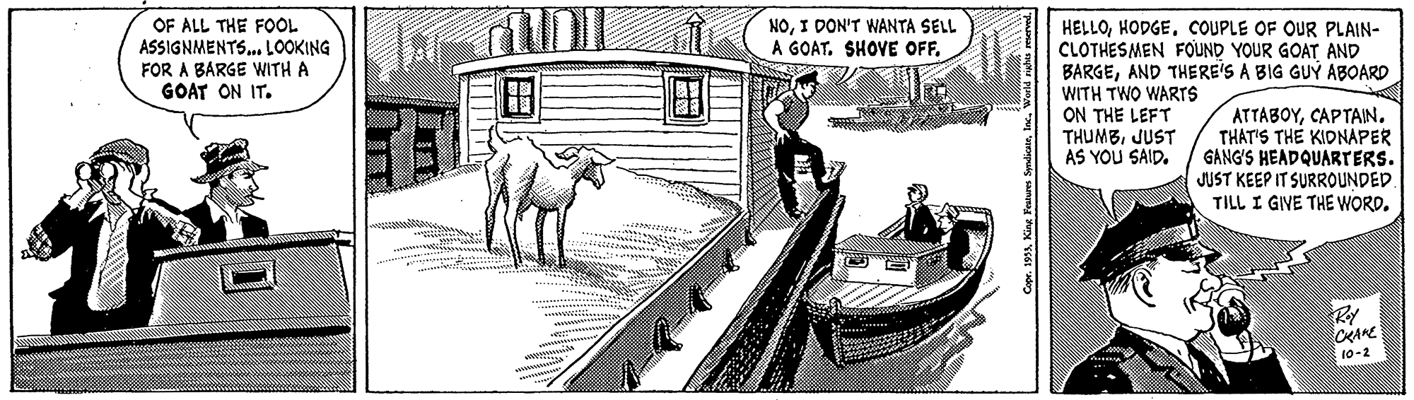 Pack animal OCR: NOI DON'T WANTA SELL A GOAT. SHOVE OFFOF ALL THE FOOL ASSIGNMENTS. LOOKING FOR A BARGE WITH A GOAT ON IT. HELLOCOUPLE OF OUR PLAIN- CLOTHESMEN FOUND YOUR GOAT AND BARGEAND THERE'S A BIG GUÝ ABOARD WITH TWO WARTS ON THE LEFT THUMBJUST AS YOU SAID. ?T?????THAT'S THE KIDNAPER GANG'S HEADQUARTERS. JUST KEEP IT SURROUNDED. TILL I GIVE THE WORD. CRARE 10-2 Copr. 1993Inc. Werld ruhs mer NOI DON'T WANTA SELL A GOAT. SHOVE OFFOF ALL THE FOOL ASSIGNMENTS. LOOKING FOR A BARGE WITH A GOAT ON IT. HELLOCOUPLE OF OUR PLAIN- CLOTHESMEN FOUND YOUR GOAT AND BARGEAND THERE'S A BIG GUÝ ABOARD WITH TWO WARTS ON THE LEFT THUMBJUST AS YOU SAID. ?T?????THAT'S THE KIDNAPER GANG'S HEADQUARTERS. JUST KEEP IT SURROUNDED. TILL I GIVE THE WORD. CRARE 10-2 Copr. 1993King Features SymlicateInc. Werld ruhs mer