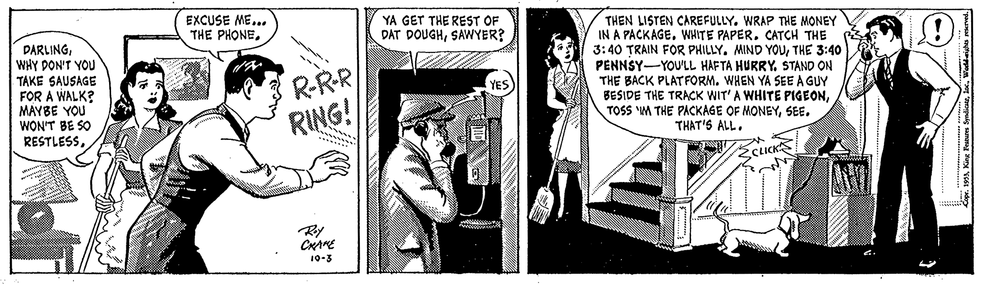 Rectangle OCR: EXCUSE ME... THE PHONEYA GET THE REST OF DAT DOUGHSAWYER? DARLINGWHY DON'T YOU TAKE SAUSAGE FOR A WALK? MAYBE YOU WON'T BE SO RESTLESSR-RR RING! THEN LISTEN CAREFULLY. WRAP THE MONEY IN A PACKAGE. WHITE PAPER. CATCH THE 3:40 TRAIN FOR PHILLYTHE 3:40 PENNSY-YOU'LL HAFTA HURRY. STAND ON THE BACK PLATFORM. WHEN YA SEE A GUY BESIDE THE TRACK WIT'A WHITE PIGEONSEE. THAT'S ALL. CLICKS Ry CHAKE 10-3 EXCUSE ME... THE PHONEYA GET THE REST OF DAT DOUGHSAWYER? DARLINGWHY DON'T YOU TAKE SAUSAGE FOR A WALK? MAYBE YOU WON'T BE SO RESTLESSR-RR RING! THEN LISTEN CAREFULLY. WRAP THE MONEY IN A PACKAGE. WHITE PAPER. CATCH THE 3:40 TRAIN FOR PHILLYMIND YOUTHE 3:40 PENNSY-YOU'LL HAFTA HURRY. STAND ON THE BACK PLATFORM. WHEN YA SEE A GUY BESIDE THE TRACK WIT'A WHITE PIGEONTOSS IM THE PACKAGE OF MONEYSEE. THAT'S ALL. CLICKS Ry CHAKE 10-3