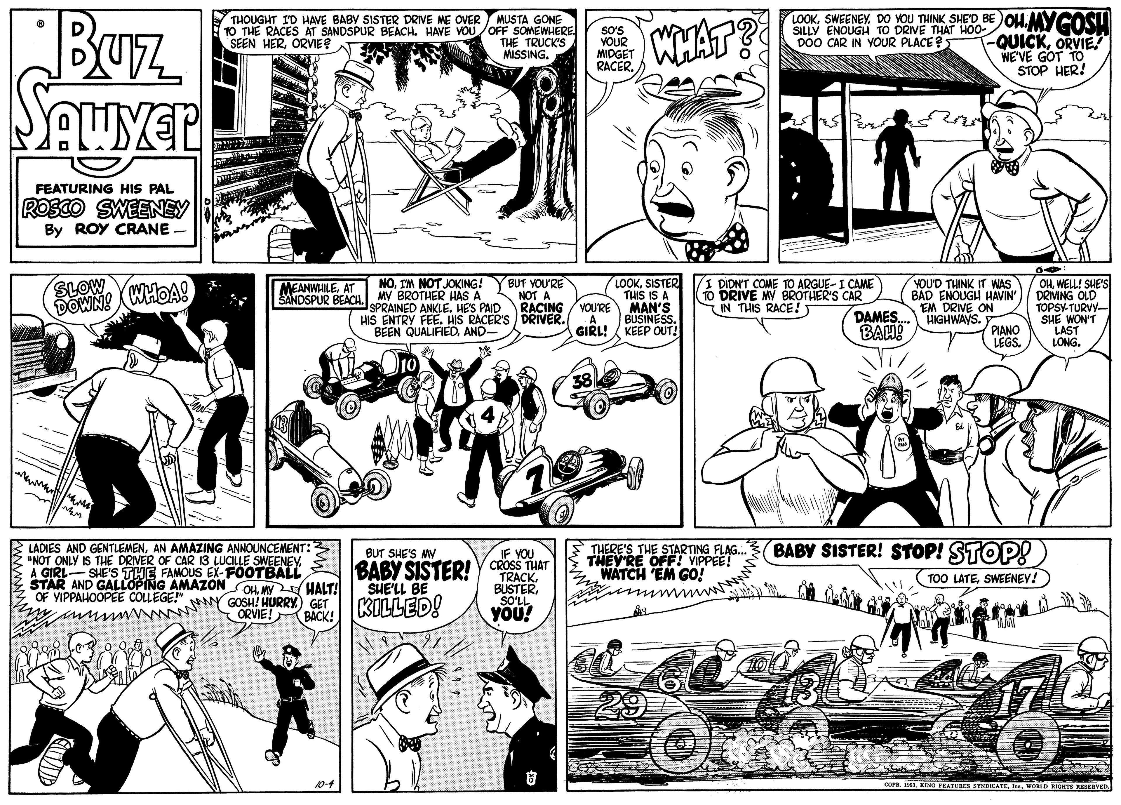 Mammal OCR: Buz SauyeR THOUGHT ID HAVE BABY SISTER DRIVE ME OVER MUSTA GONE 1O THE RACES AT SANDSPUR BEACH. HAVE VOUOFF SOMEWHERE THE TRUCK'S MISSINGDO YOU THINK SHED BEOH. MYCOSU QUICKORVIE. WE'VE GOT TO STOP HER! so's YOUR MIDGET RACER WHATS SILLY ENOUGH TO DRIVE THAT HOO- DOO CAR IN YOUR PLACE? SEEN HERORVIE? FEATURING HIS PAL ROSCO SWEENEY By ROY CRANE SLOW DOWN! (WHOAS NOIM NOT JOKING!YBUT YOU'RE SANDSPUR BEACH. MY BROTHER HAS A NOT A SPRAINED ANKLE. HES PAID HIS ENTRY FEE. HIS RACER'S DRIVER. BEEN QUALIFIEDAND- LOOKSISTER THIS IS A MAN'S BUSINESS. DIDN'T COME TO ARGUE-I CAME (Tó DRIVE MY BROTHER'S CAR DAMES. BAH! YOUD THINK IT WAS BAD ENOUGH HAVIN EM DRIVE ON HIGHWAYS. PIANO LEGS. OHWELL! SHE'S DRIVING OLD TOPSY-TURVY- SHE WON'T LAST LONG. MEANWHILEAT RACING VOU'RE IN THIS RACE! GIRL! A. KEEP OUT! BABY SISTER! STOP! STOP! LADIES AND GENTLEMENAN AMAZING ANNOUNCEMENT: "NOT ONLY IS THE DRIVER OF CAR 13 LUCILLE SWEENEVA GIRL- SHE'S THE FAMOUS EX-FOOTBALL STAR AND GALLOPING AMAZONOH V HALT! OF YIPPAHOOPEE COLLEGE!" THERE'S THE STARTING FLAG. THEY'RE OFFT VIPPEE! Z WATCH EM GO! BUT SHE'S MY IF YOU BABY SISTER! y CROSS THAT TRACK. BUSTERSOLL YOU! TOO LATESWEENEY! SHE'LL BE ORVIE! KILLED! ynnwAN NY GOSH! HURRYy GET (BACK! KING PRATUREs SYNCATEI VORLD EGHTS REAERVED Buz SauyeR THOUGHT ID HAVE BABY SISTER DRIVE ME OVER MUSTA GONE 1O THE RACES AT SANDSPUR BEACH. HAVE VOUOFF SOMEWHERE THE TRUCK'S MISSINGDO YOU THINK SHED BEOH. MYCOSU QUICKORVIE. WE'VE GOT TO STOP HER! so's YOUR MIDGET RACER WHATS SILLY ENOUGH TO DRIVE THAT HOO- DOO CAR IN YOUR PLACE? SEEN HERORVIE? FEATURING HIS PAL ROSCO SWEENEY By ROY CRANE SLOW DOWN! (WHOAS NOIM NOT JOKING!YBUT YOU'RE SANDSPUR BEACH. MY BROTHER HAS A NOT A SPRAINED ANKLE. HES PAID HIS ENTRY FEE. HIS RACER'S DRIVER. BEEN QUALIFIEDAND- LOOKSISTER THIS IS A MAN'S BUSINESS. DIDN'T COME TO ARGUE-I CAME (Tó DRIVE MY BROTHER'S CAR DAMES. BAH! YOUD THINK IT WAS BAD ENOUGH HAVIN EM DRIVE ON HIGHWAYS. PIANO LEGS. OHWELL! SHE'S DRIVING OLD TOPSY-TURVY- SHE WON'T LAST LONG. MEANWHILEAT RACING VOU'RE IN THIS RACE! GIRL! A. KEEP OUT! BABY SISTER! STOP! STOP! LADIES AND GENTLEMENAN AMAZING ANNOUNCEMENT: "NOT ONLY IS THE DRIVER OF CAR 13 LUCILLE SWEENEVA GIRL- SHE'S THE FAMOUS EX-FOOTBALL STAR AND GALLOPING AMAZONOH V HALT! OF YIPPAHOOPEE COLLEGE!" THERE'S THE STARTING FLAG. THEY'RE OFFT VIPPEE! Z WATCH EM GO! BUT SHE'S MY IF YOU BABY SISTER! y CROSS THAT TRACK. BUSTERSOLL YOU! TOO LATESWEENEY! SHE'LL BE ORVIE! KILLED! ynnwAN NY GOSH! HURRYy GET (BACK! KING PRATUREs SYNCATEI VORLD EGHTS REAERVED