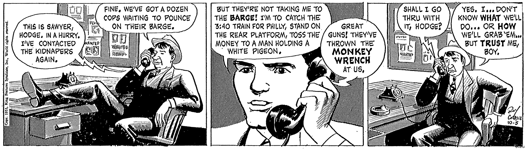 Art OCR: FINEWE'VE GOT A DOZEN COPS WAITING TO POUNCE ON THEIR BARGE. SHALL I GO THRU WITH ITHODGE? YESI... DON'T KNOW WHAT WE'LL DO... OR HOW WE'LL GRAB'EMa.. BUT TRUST MEBUT THEY'RE NOT TAKING ME TO THE BARGE! I'M TO CATCH THE 3:40 TRAIN FOR PHILLYSTAND ON THIS IS SAWYERIN A HURRY. I'VE CONTACTED THE KIDNAPERS AGAINGREAT THE REAR PLATFORMTOSS THE / GUNS! THEY'VE THROWN THE MONKEY WRENCH AT USMONEY TO A MAN HOLDING A WHITE PIGEONWANTED Rey 10-5 Copr. 193Wwrld righis rewrved. FINEWE'VE GOT A DOZEN COPS WAITING TO POUNCE ON THEIR BARGE. SHALL I GO THRU WITH ITHODGE? YESI... DON'T KNOW WHAT WE'LL DO... OR HOW WE'LL GRAB'EMa.. BUT TRUST MEBUT THEY'RE NOT TAKING ME TO THE BARGE! I'M TO CATCH THE 3:40 TRAIN FOR PHILLYSTAND ON THIS IS SAWYERIN A HURRY. I'VE CONTACTED THE KIDNAPERS AGAINGREAT THE REAR PLATFORMTOSS THE / GUNS! THEY'VE THROWN THE MONKEY WRENCH AT USMONEY TO A MAN HOLDING A WHITE PIGEONWANTED Rey 10-5 Copr. 193King Fenes SyndicanWwrld righis rewrved.