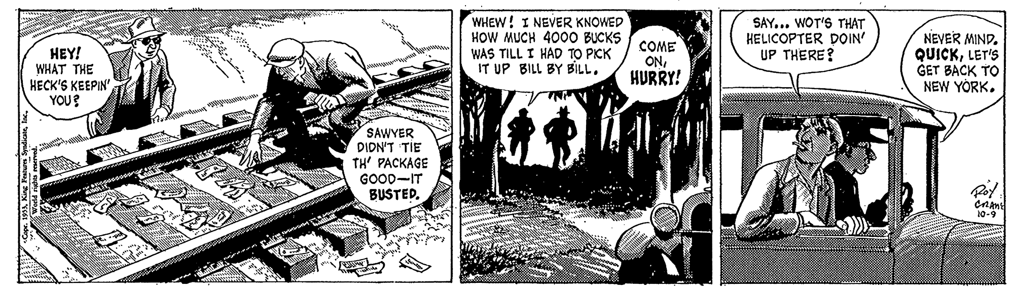 Art OCR: ??Y! WHAT THE HECK'S KEEPIN" YOU? WHEW! I NEVER KNOWED HOW MUCH 400O BUCKS WAS TILL I HAD TO PICK IT UP BILL BY BILL. COME ONHURRY! SAY... WOT'S THAT HELICOPTER DOIN' UP THERE? NEVER MIND. QUICKLET'S GET BACK TO NEW YORK. SAWYER PIDN'T TIE TH' PACKAGE GOOD-IT BUSTED. CnAnt 10-9 ??Y! WHAT THE HECK'S KEEPIN" YOU? WHEW! I NEVER KNOWED HOW MUCH 400O BUCKS WAS TILL I HAD TO PICK IT UP BILL BY BILL. COME ONHURRY! SAY... WOT'S THAT HELICOPTER DOIN' UP THERE? NEVER MIND. QUICKLET'S GET BACK TO NEW YORK. SAWYER PIDN'T TIE TH' PACKAGE GOOD-IT BUSTED. CnAnt 10-9