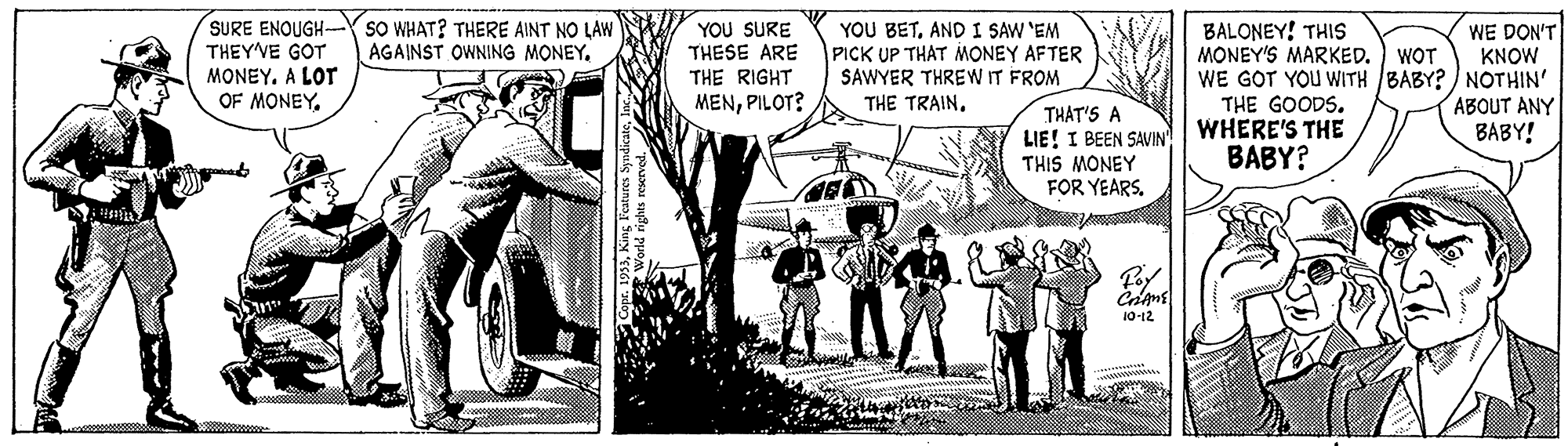Comic book OCR: SURE ENOUGH- THEY'VE GOT MONEY. A LOT OF MONEY. SO WHAT? THERE AINT NO LAW AGAINST OWNING MONEY. YOU SURE YOU BETAND I SAW 'EM PICK UP THAT MONEY AFTER SAWYER THREW IT FROM BALONEY! THIS MONEY'S MARKED. WE GOT YOU WITH BABY? ) NOTHIN' THE GOODS. WHERE'S THE BABY? WE DON'T KNOW THESE ARE WOT THE RIGHT ABOUT ANY BABY! MENPILOT? THE TRAINTHAT'S A LIE! I BEEN SAVIN' THIS MONEY FOR YEARS. 10-12 SURE ENOUGH- THEY'VE GOT MONEY. A LOT OF MONEY. SO WHAT? THERE AINT NO LAW AGAINST OWNING MONEY. YOU SURE YOU BETAND I SAW 'EM PICK UP THAT MONEY AFTER SAWYER THREW IT FROM BALONEY! THIS MONEY'S MARKED. WE GOT YOU WITH BABY? ) NOTHIN' THE GOODS. WHERE'S THE BABY? WE DON'T KNOW THESE ARE WOT THE RIGHT ABOUT ANY BABY! MENPILOT? THE TRAINTHAT'S A LIE! I BEEN SAVIN' THIS MONEY FOR YEARS. 10-12