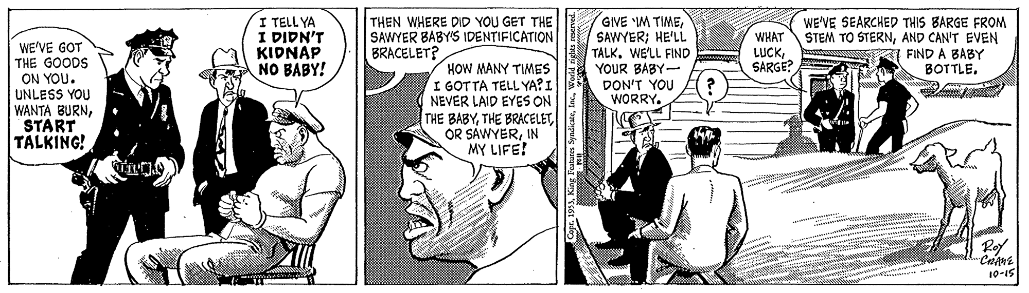 Comic book OCR: I TELL YA I DIDN'T KIDNAP NO BABY! GIVE IM TIMESAWYER; HE'LL TALK. WE'LL FIND YOUR BABY- DON'T YOU WORRY. THEN WHERE DID YOU GET THE SAWYER BABY'S IDENTIFICATION BRACELET? WHAT LUCKSARGE? WE'VE SEARCHED THIS BARGE FROM STEM TO STERNAND CAN'T EVEN I FIND A BABY BOTTLE. WE'VE GOT THE GOODS ON YOU. UNLESS YOU WANTA BURNSTART TALKING! HOW MANY TIMES I GOTTA TELL YA?I NEVER LAID EYES ON THE BABYIN MY LIFE! Roy 10-15 I TELL YA I DIDN'T KIDNAP NO BABY! GIVE IM TIMESAWYER; HE'LL TALK. WE'LL FIND YOUR BABY- DON'T YOU WORRY. THEN WHERE DID YOU GET THE SAWYER BABY'S IDENTIFICATION BRACELET? WHAT LUCKSARGE? WE'VE SEARCHED THIS BARGE FROM STEM TO STERNAND CAN'T EVEN I FIND A BABY BOTTLE. WE'VE GOT THE GOODS ON YOU. UNLESS YOU WANTA BURNSTART TALKING! HOW MANY TIMES I GOTTA TELL YA?I NEVER LAID EYES ON THE BABYTHE BRACELETOR SAWYERIN MY LIFE! Roy 10-15