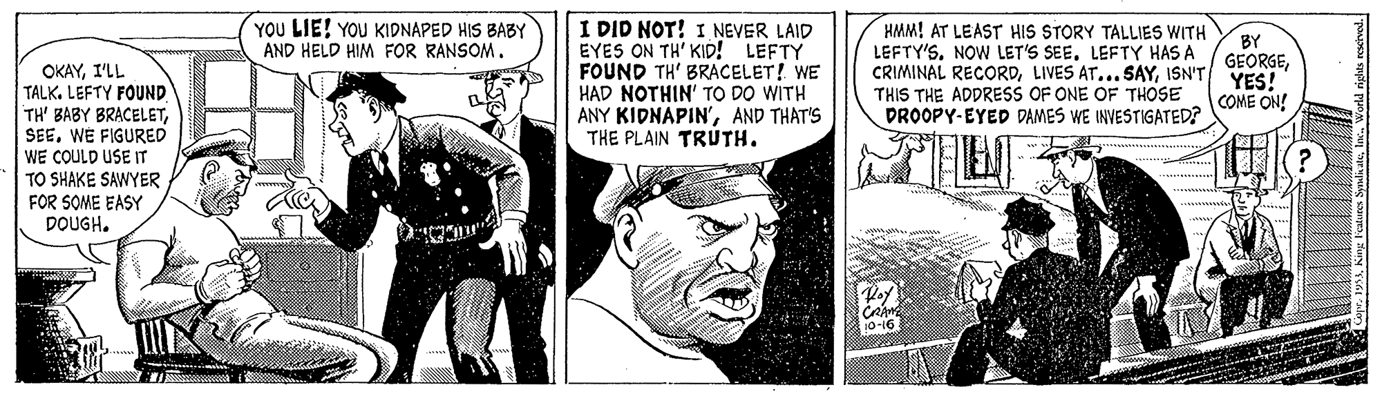 Comic book OCR: YOU LIE! YOU KIDNAPED HIS BABY I DID NOT! I NEVER LAID EYES ON TH' KID! LEFTY FOUND TH' BRACELET! WE HAD NOTHIN' TO DO WITH ANY KIDNAPIN'AND THAT'S THE PLAIN TRÚTH. HMM! AT LEAST HIS STORY TALLIES WITH LEFTY'SLEFTY HAS A CRIMINAL RECORDISN'T THIS THE ADDRESS OF ONE OF THOSE DROOPY-EYED DAMES WE INVESTIGATED? BY GEORGEYES! COME ON! AND HELD HIM FOR RANSOM. OKAYI'LL TALK. LEFTY FOUND TH' BABY BRACELETWE FIGURED WE COULD USE IT TO SHAKE SAWYER FOR SOME EASY DOUGH. 0-16 YOU LIE! YOU KIDNAPED HIS BABY I DID NOT! I NEVER LAID EYES ON TH' KID! LEFTY FOUND TH' BRACELET! WE HAD NOTHIN' TO DO WITH ANY KIDNAPIN'AND THAT'S THE PLAIN TRÚTH. HMM! AT LEAST HIS STORY TALLIES WITH LEFTY'SNOW LET'S SEELEFTY HAS A CRIMINAL RECORDLIVES AT...SAYISN'T THIS THE ADDRESS OF ONE OF THOSE DROOPY-EYED DAMES WE INVESTIGATED? BY GEORGEYES! COME ON! AND HELD HIM FOR RANSOM. OKAYI'LL TALK. LEFTY FOUND TH' BABY BRACELETWE FIGURED WE COULD USE IT TO SHAKE SAWYER FOR SOME EASY DOUGH. 0-16