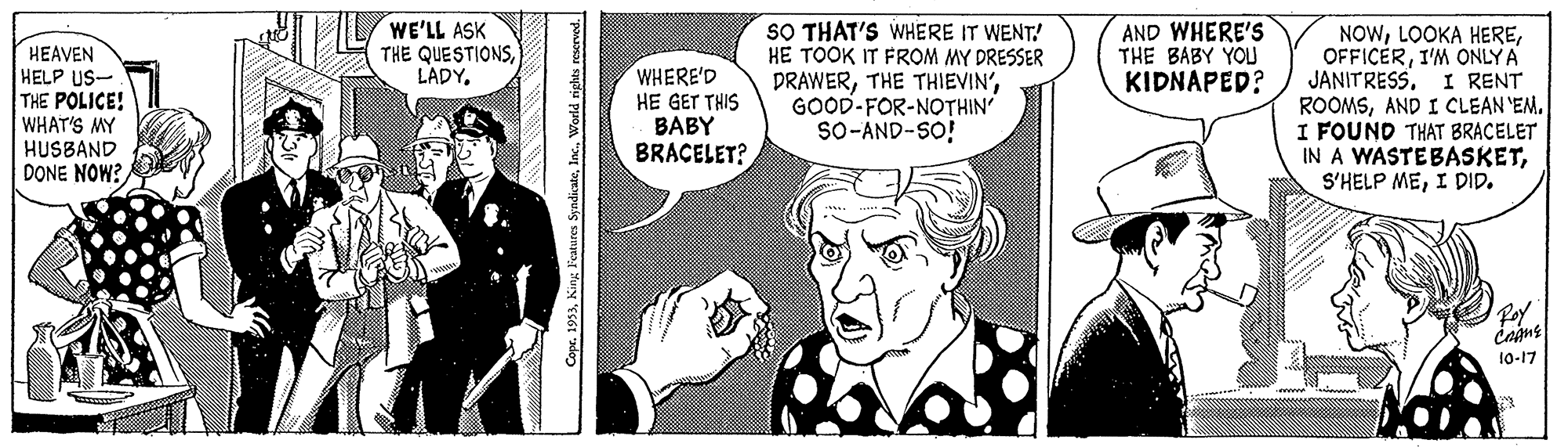 Font OCR: HEAVEN HELP US- THE POLICE! WHAT'S MY HUSBAND DONE NOW?/ WE'LL ASK THE QUESTIONSLADY. WHERE'D HE GET THIS BABY BRACELET? SO THAT'S WHERE IT WENT! HE TOOK IT FROM MY DRESSER DRAWERGOOD-FOR-NOTHIN SO-AND-SO! AND WHERE'S THE BABY YOU KIDNAPED? NOWI'M ONLY A JANITRESS. I RENT ROOMSAND I CLEAN 'EM. I FOUND THAT BRACELET IN A WASTEBASKETI DID. Foy 1-17 opr. 1953World rights rescrved. HEAVEN HELP US- THE POLICE! WHAT'S MY HUSBAND DONE NOW?/ WE'LL ASK THE QUESTIONSLADY. WHERE'D HE GET THIS BABY BRACELET? SO THAT'S WHERE IT WENT! HE TOOK IT FROM MY DRESSER DRAWERTHE THIEVIN'GOOD-FOR-NOTHIN SO-AND-SO! AND WHERE'S THE BABY YOU KIDNAPED? NOWLOOKA HEREI'M ONLY A JANITRESS. I RENT ROOMSAND I CLEAN 'EM. I FOUND THAT BRACELET IN A WASTEBASKETS'HELP MEI DID. Foy 1-17 opr. 1953King Features SyndicateWorld rights rescrved.
