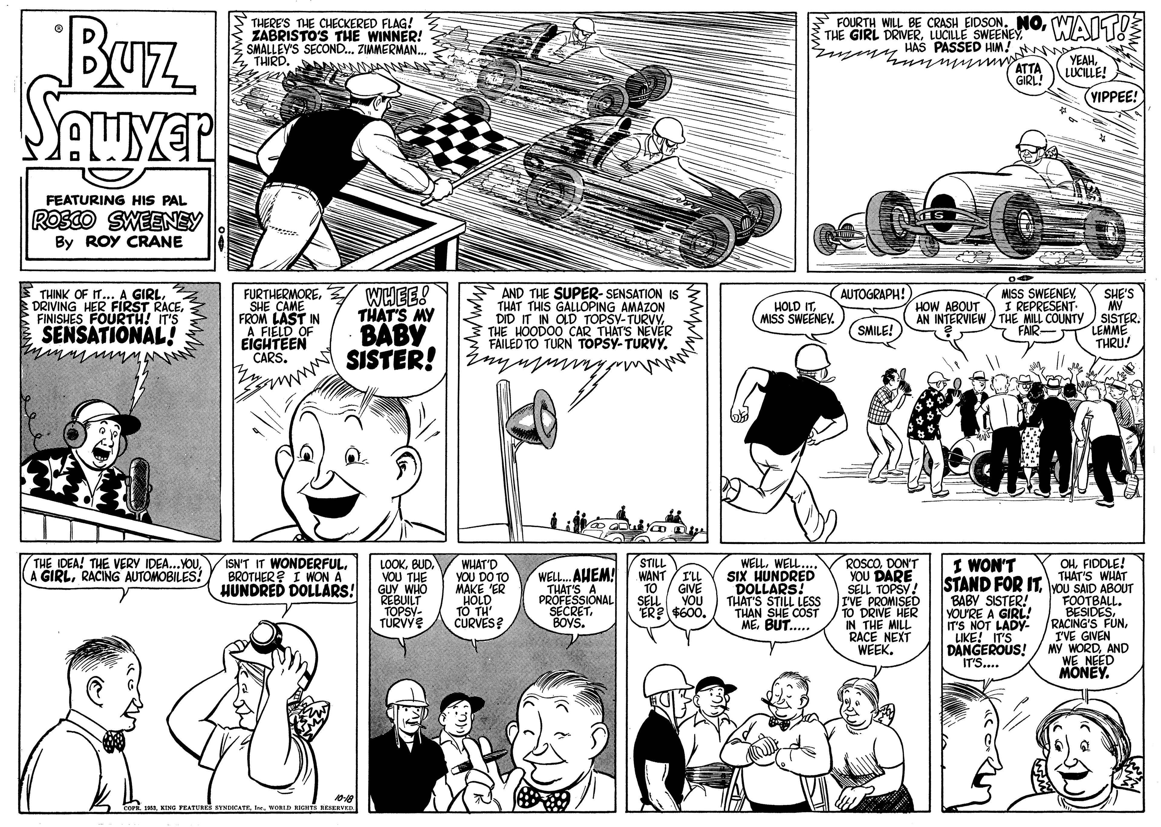 Font OCR: FOURTH WILL BE CRASH EIOSONWAIST!E Buz STHERE'S THE CHECKERED FLAG! ZABRISTO'S THE WINNER! 2 SMALLEY'S SECOND.. ZIAMERMAN. THIRD. THE GIRL DRIVERLUCILLE SWEENEY u ny HAS PASSED HIM! ATTA GIRL! YEAHLUCILLE! (YIPPEE! FEATURING HIS PAL ROSCO SWEENSY By ROY CRANE AUTOGRAPH! THINK OF IT... A GIRL. DRIVING HER FIRST RACEFINISHES FOURTH! IT'S FURTHERMORESHE CAME FROM LAST IN A FIELD OF EIGHTEEN CARS. WWEES THAT'S MY BABY SISTER! AND THE SUPER- SENSATION IS THAT THIS GALLOPING AMAZON DID IT IN OLD TOPSY-TURVY3 THE HOODO0 CAR THAT'S NEVÉR S FAILED TO TURN TOPSY- TURVY. MISS SWEENEY I REPRESENT AN INTERVIEW THE MILL COUNTY FAIR- SHE'S MY SISTER. LEMME THRU! HOW ABOUT HOLD ITMISS SWEENEY SENSATIONAL! SMILE! THE IDEA! THE VERY IDEA...YOURACING AUTOMOBILES! WELLWELL.. SIX HUNDRED DOLLARS! THAT'S STILL LESS THAN SHE COST ME. BUT.. I WON'T ISN'T IT WONDERFULBROTHER? I WON A HUNDRED DOLLARS! STILL LOOKBUD. VOU THE GUY WHO REBUILT TOPSY- TURVY WHAT'D YOU DO TO MAKE "ER HOLD TO TH' CURVES? WELL. AHEM! THAT'S A PROFESSIONAL SECRET. BOYS. ROSCODON'T YOU DARE SELL TOPSY! IVE PROMISED TO DRIVE HER IN THE MILL RACE NEXT WEEK. OHFIDDLE! THAT'S WHAT STAND FOR IT. vOu SAID ABOUT FOOTBALL. BESIDESI'VE GIVEN MY WORDAND WE NEED MONEY. WANT ILL TO GIVE BABY SISTER! YOU'RE A GIRL IT'S NOT LADY- "LIKE! IT'S DANGEROUS! SELL YOU ER? $600. IT'S.. TEATURES SYNDICATE. TeWORLD RICHTS RESERVK.. FOURTH WILL BE CRASH EIOSONWAIST!E Buz STHERE'S THE CHECKERED FLAG! ZABRISTO'S THE WINNER! 2 SMALLEY'S SECOND.. ZIAMERMAN. THIRD. THE GIRL DRIVERLUCILLE SWEENEY u ny HAS PASSED HIM! ATTA GIRL! YEAHLUCILLE! (YIPPEE! FEATURING HIS PAL ROSCO SWEENSY By ROY CRANE AUTOGRAPH! THINK OF IT... A GIRL. DRIVING HER FIRST RACEFINISHES FOURTH! IT'S FURTHERMORESHE CAME FROM LAST IN A FIELD OF EIGHTEEN CARS. WWEES THAT'S MY BABY SISTER! AND THE SUPER- SENSATION IS THAT THIS GALLOPING AMAZON DID IT IN OLD TOPSY-TURVY3 THE HOODO0 CAR THAT'S NEVÉR S FAILED TO TURN TOPSY- TURVY. MISS SWEENEY I REPRESENT AN INTERVIEW THE MILL COUNTY FAIR- SHE'S MY SISTER. LEMME THRU! HOW ABOUT HOLD ITMISS SWEENEY SENSATIONAL! SMILE! THE IDEA! THE VERY IDEA...YOUA GIRLRACING AUTOMOBILES! WELLWELL.. SIX HUNDRED DOLLARS! THAT'S STILL LESS THAN SHE COST ME. BUT.. I WON'T ISN'T IT WONDERFULBROTHER? I WON A HUNDRED DOLLARS! STILL LOOKBUD. VOU THE GUY WHO REBUILT TOPSY- TURVY WHAT'D YOU DO TO MAKE "ER HOLD TO TH' CURVES? WELL. AHEM! THAT'S A PROFESSIONAL SECRET. BOYS. ROSCODON'T YOU DARE SELL TOPSY! IVE PROMISED TO DRIVE HER IN THE MILL RACE NEXT WEEK. OHFIDDLE! THAT'S WHAT STAND FOR IT. vOu SAID ABOUT FOOTBALL. BESIDESRACING'S FUNI'VE GIVEN MY WORDAND WE NEED MONEY. WANT ILL TO GIVE BABY SISTER! YOU'RE A GIRL IT'S NOT LADY- "LIKE! IT'S DANGEROUS! SELL YOU ER? $600. IT'S.. TEATURES SYNDICATE. TeWORLD RICHTS RESERVK..