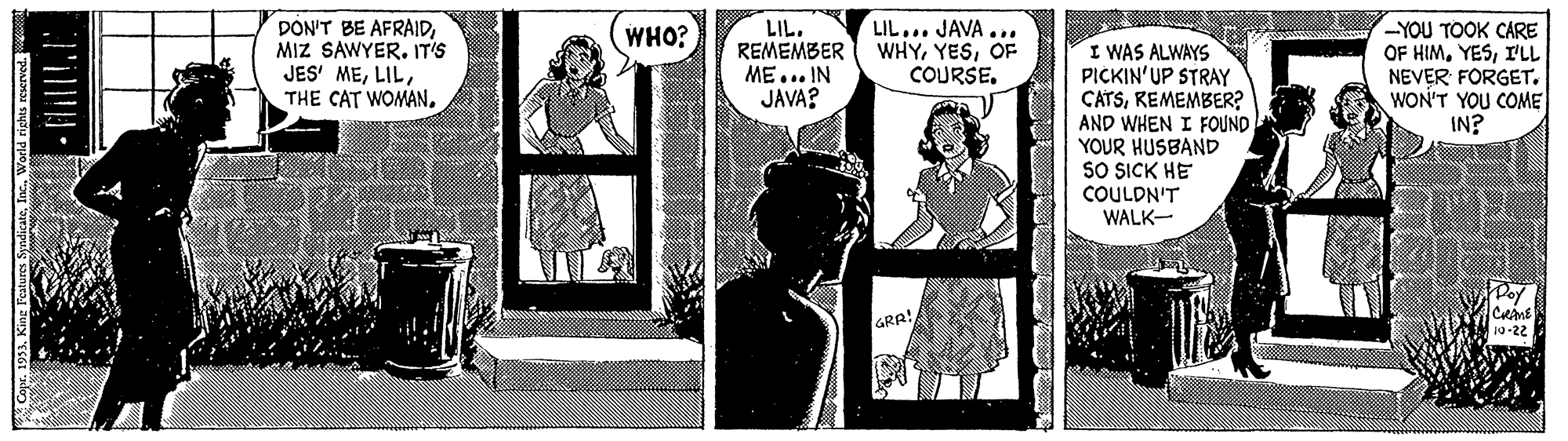Fictional character OCR: DON'T BE AFRAIDMIZ SAWYER. IT'S JES' MELIL. REMEMBER ME... IN JAVA? LIL... JAVA... WHYOF COURSE. -YOU TOOK CARE OF HIMI'LL NEVER FORGET. WON'T YOU COME IN? WHO? I WAS ALWAYS PICKIN'UP STRAY CATSREMEMBER? AND WHEN I FOUND YOUR HUSBAND SO SICK HE COULDN'T WALK- GRA! DON'T BE AFRAIDMIZ SAWYER. IT'S JES' METHE CAT WOMAN.LIL. REMEMBER ME... IN JAVA? LIL... JAVA... WHYOF COURSE. -YOU TOOK CARE OF HIMI'LL NEVER FORGET. WON'T YOU COME IN? WHO? I WAS ALWAYS PICKIN'UP STRAY CATSREMEMBER? AND WHEN I FOUND YOUR HUSBAND SO SICK HE COULDN'T WALK- GRA!