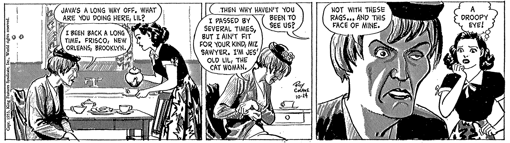 Interaction OCR: JAVA'S A LONG WAY OFFWHAT ARE YOU DOING HERELIL? THEN WHY HAVEN'T YOU BEEN TO SEE US? NOT WITH THESE RAGS... AND THIS FACE OF MINE. A DROOPY EYE! I PASSED BY SEVERAL TIMESBUT I AIN'T FIT FOR YOUR KINDMIZ SAWYER. I'M JES' OLD LILTHE CAT WOMAN. I BEEN BACKA LONG TIMENEW ORLEANSBROOKLYN. Pay 10-24 JAVA'S A LONG WAY OFFWHAT ARE YOU DOING HERELIL? THEN WHY HAVEN'T YOU BEEN TO SEE US? NOT WITH THESE RAGS... AND THIS FACE OF MINE. A DROOPY EYE! I PASSED BY SEVERAL TIMESBUT I AIN'T FIT FOR YOUR KINDMIZ SAWYER. I'M JES' OLD LILTHE CAT WOMAN. I BEEN BACKA LONG TIMENEW ORLEANSBROOKLYN. Pay 10-24
