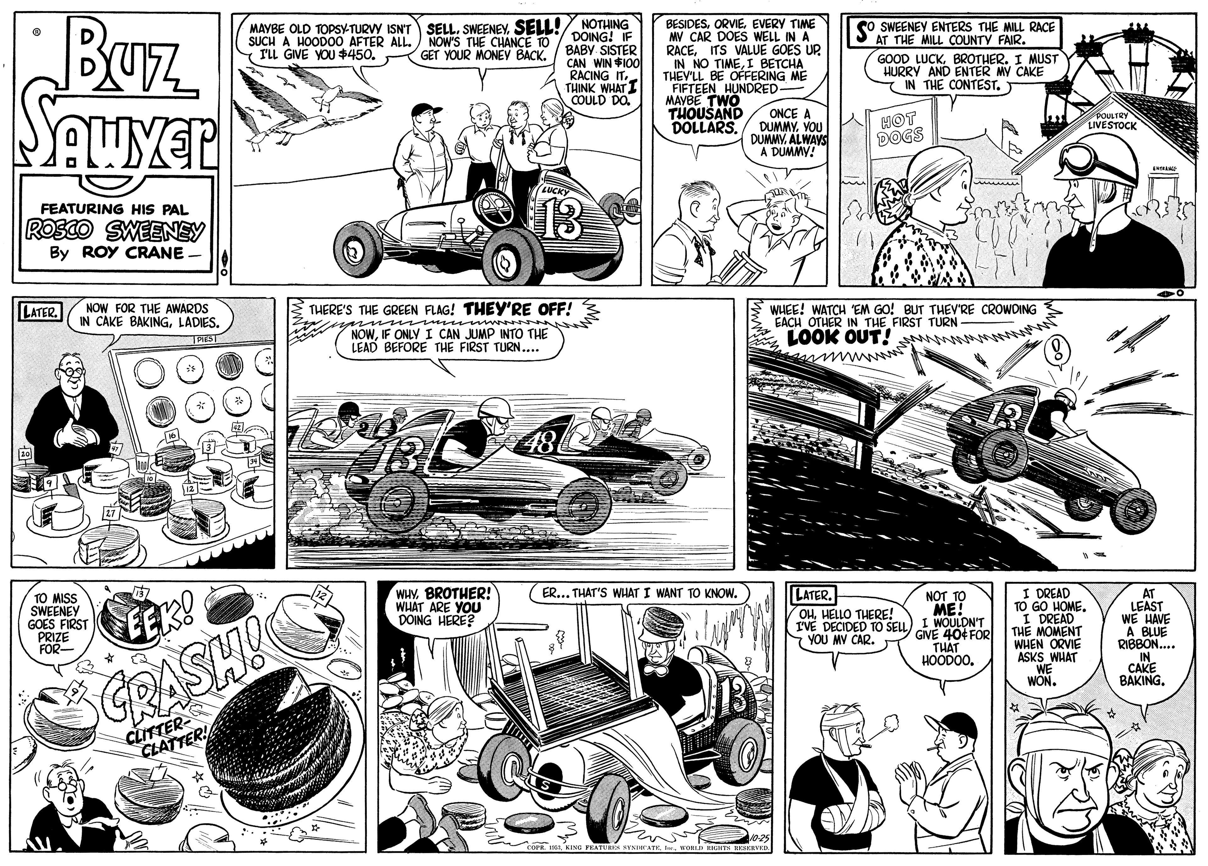 Comic book OCR: BUz BESIDESEVERY TIME MV CAR DOES WELL IN A RACEITS VALUE GOES UP IN NO TIMEI BETCHA THEV'LL BE OFERING ME FIFTEEN HUNDRED MAYBE TWO THOUSAND DOLLARS. o SWEENEY ENTERS THE MILL RACE AT THE MILL COUNTY FAIR. GOOD LUCKBROTHER. I MUST HURRY AND ENTER MY CAKE IN THE CONTEST. SELL. SWEENEYSELL! NOTHING MAYBE OLD TOPSY-TURVY ISNT SUCH A HOOD00 AFTER ALL. NOW'S THE CHANCE TO FLL GIVE YOU $450DOING! IF BABY SISTER CAN WIN $100 RACING IT. THINK WHAT I COULD DO. GET YOUR MONEV BACK. ONCE A DUMMY. VOU DUMMYALWAYS A DUMMY! HOT DOGS 13 FEATURING HIS PAL ROSCO SWEENEY By ROY CRANE LATER. NOW FOR THE AWARDS IN CAKE BAKINGLADIES. WHEE! WATCH "EM GO! BUT THEV'RE CROWDING EACH OTHER IN THE FIRST TURN- LOOK OUT! THERE'S THE GREEN FLAG! THEY'RE OFF! NOWIF ONLY I CAN JUMP INTO THE LEAD BEFORE THE FIRST TURN.. 18 WHYBROTHER! WHAT ARE YOU DOING HERE? I DREAD TO GO HOME. I DREAD THE MOMENT WHEN ORVIE ASKS WHAT WE WON. ER... THAT'S WHAT I WANT TO KNOW. TO MISS SWEENEY GOES FIRST PRIZE FOR LATER. OHHELLO THERE! IVE DECIDED TO SELL GINE 40 FOR YOU MV CAR. AT LEAST WE HAVE A BLUE RIBBON. IN. CAKE BAKING. NOT TO ME! EEK! THÁT HOODOO. GRASHI CLITTER- CLATTER! BUz BESIDESEVERY TIME MV CAR DOES WELL IN A RACEITS VALUE GOES UP IN NO TIMEI BETCHA THEV'LL BE OFERING ME FIFTEEN HUNDRED MAYBE TWO THOUSAND DOLLARS. o SWEENEY ENTERS THE MILL RACE AT THE MILL COUNTY FAIR. GOOD LUCKBROTHER. I MUST HURRY AND ENTER MY CAKE IN THE CONTEST. SELL. SWEENEYSELL! NOTHING MAYBE OLD TOPSY-TURVY ISNT SUCH A HOOD00 AFTER ALL. NOW'S THE CHANCE TO FLL GIVE YOU $450DOING! IF BABY SISTER CAN WIN $100 RACING IT. THINK WHAT I COULD DO. GET YOUR MONEV BACK. ONCE A DUMMY. VOU DUMMYALWAYS A DUMMY! HOT DOGS 13 FEATURING HIS PAL ROSCO SWEENEY By ROY CRANE LATER. NOW FOR THE AWARDS IN CAKE BAKINGLADIES. WHEE! WATCH "EM GO! BUT THEV'RE CROWDING EACH OTHER IN THE FIRST TURN- LOOK OUT! THERE'S THE GREEN FLAG! THEY'RE OFF! NOWIF ONLY I CAN JUMP INTO THE LEAD BEFORE THE FIRST TURN.. 18 WHYBROTHER! WHAT ARE YOU DOING HERE? I DREAD TO GO HOME. I DREAD THE MOMENT WHEN ORVIE ASKS WHAT WE WON. ER... THAT'S WHAT I WANT TO KNOW. TO MISS SWEENEY GOES FIRST PRIZE FOR LATER. OHHELLO THERE! IVE DECIDED TO SELL GINE 40 FOR YOU MV CAR. AT LEAST WE HAVE A BLUE RIBBON. IN. CAKE BAKING. NOT TO ME! EEK! THÁT HOODOO. GRASHI CLITTER- CLATTER!