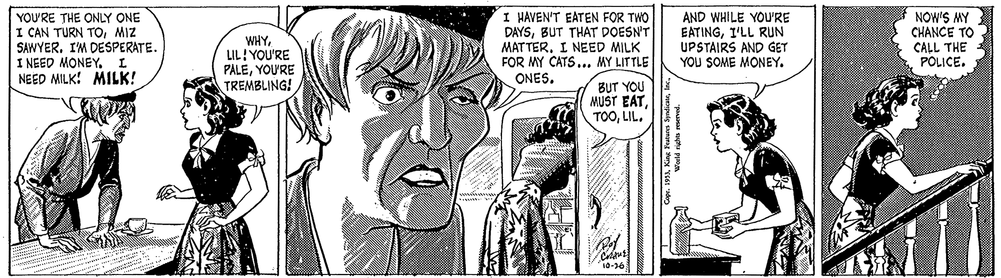 Line OCR: I HAVEN'T EATEN FOR TWO DAYSBUT THAT DOESN'T MATTER. I NEED MILK FOR MY CATS... MY LITTLE ONES. NOW'S MY CHANCE TO YOU'RE THE ONLY ONE I CAN TURN TOMIZ SAWYERI'M DESPERATE. I NEED MONEY. NEED MILK! MILK! WHYLIL! YOU'RE PALEYOU'RE TREMBLING! AND WHILE YOU'RE EATINGI'LL RUN UPSTAIRS AND GET YOU SOME MONEY. CALL THE POLICE. BUT YOU MUST EATLIL. I HAVEN'T EATEN FOR TWO DAYSBUT THAT DOESN'T MATTER. I NEED MILK FOR MY CATS... MY LITTLE ONES. NOW'S MY CHANCE TO YOU'RE THE ONLY ONE I CAN TURN TOMIZ SAWYERI'M DESPERATE. I NEED MONEY. NEED MILK! MILK! WHYLIL! YOU'RE PALEYOU'RE TREMBLING! AND WHILE YOU'RE EATINGI'LL RUN UPSTAIRS AND GET YOU SOME MONEY. CALL THE POLICE. BUT YOU MUST EAT
