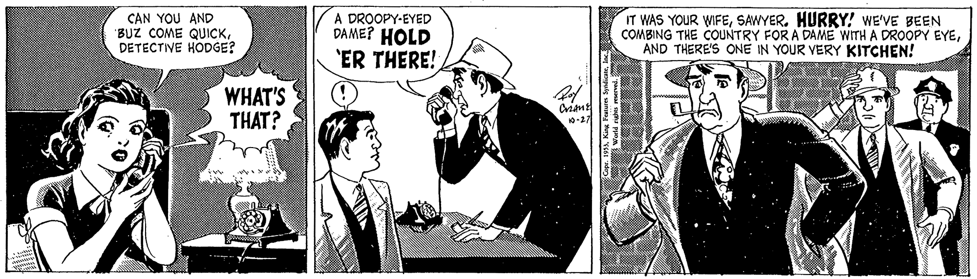 Conversation Faces (1) OCR: CAN YOU AND "BUZ COME QUICKDETECTIVE HODGE? A DROOPY-EYED DAME? HOLD IT WAS YOUR WIFESAWYER. HURRY! WE'VE BEEN COMBING THE COUNTRY FOR A DAME WITH A DROOPY EYEAND THERE'S ONE IN YOUR VERY KITCHEN! 'ER THERE! WHAT'S THAT? Criant 10-27 CAN YOU AND "BUZ COME QUICKDETECTIVE HODGE? A DROOPY-EYED DAME? HOLD IT WAS YOUR WIFESAWYER. HURRY! WE'VE BEEN COMBING THE COUNTRY FOR A DAME WITH A DROOPY EYEAND THERE'S ONE IN YOUR VERY KITCHEN! 'ER THERE! WHAT'S THAT? Criant 10-27