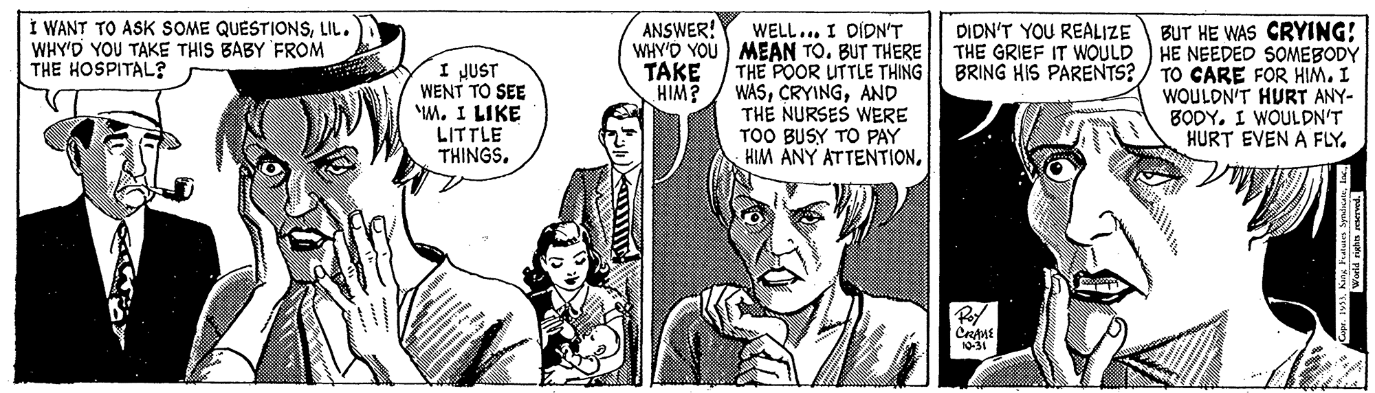 Font OCR: Í WANT TO ASK SOME QUESTIONSLIL. WHY'D YOU TAKE THIS BABY FROM THE HOSPITAL? ANSWER! WELL... I DIDN'T WHY'D YOU MEAN TO. BUT THERE THE POOR UTTLE THING WASAND THE NURSES WERE TOO BUSY TO PAY HIM ANY ATTENTIONBUT HE WAS CRYING! HE NEEDED SOMEBODY TO CARE FOR HIM. I WOULDN'T HURT ANY- 8ODY. I WOULDN'T HURT EVEN A FLY. DIDN'T YOU REALIZE THE GRIEF IT WOULD BRING HIS PARENTS? I JUST WENT TO SEE M. I LIKE LITTLE THINGS. TAKE HIM? 10-31 Í WANT TO ASK SOME QUESTIONSLIL. WHY'D YOU TAKE THIS BABY FROM THE HOSPITAL? ANSWER! WELL... I DIDN'T WHY'D YOU MEAN TO. BUT THERE THE POOR UTTLE THING WASAND THE NURSES WERE TOO BUSY TO PAY HIM ANY ATTENTIONBUT HE WAS CRYING! HE NEEDED SOMEBODY TO CARE FOR HIM. I WOULDN'T HURT ANY- 8ODY. I WOULDN'T HURT EVEN A FLY. DIDN'T YOU REALIZE THE GRIEF IT WOULD BRING HIS PARENTS? I JUST WENT TO SEE M. I LIKE LITTLE THINGS. TAKE HIM? 10-31